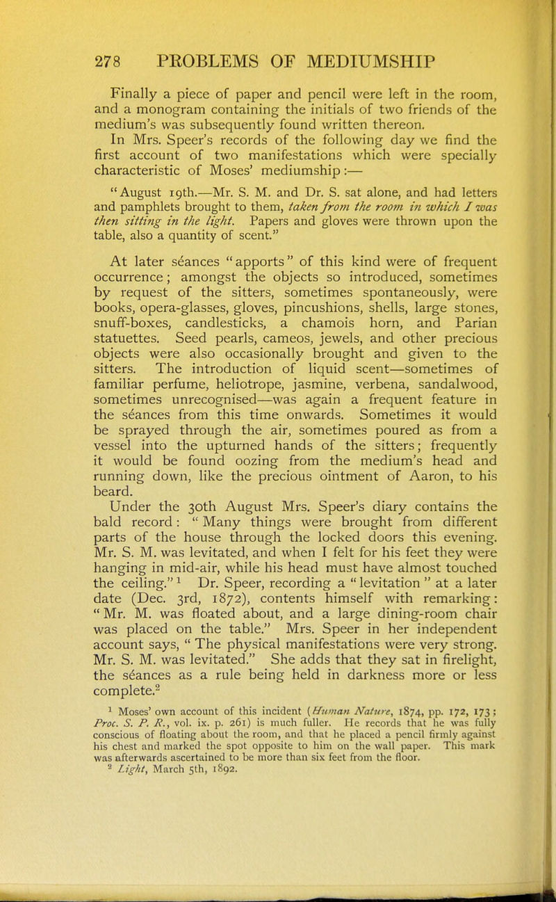 Finally a piece of paper and pencil were left in the room, and a monogram containing the initials of two friends of the medium's was subsequently found written thereon. In Mrs. Speer's records of the following day we find the first account of two manifestations which were specially characteristic of Moses' mediumship:— August 19th.—Mr. S. M. and Dr. S. sat alone, and had letters and pamphlets brought to them, taken from the room m which I was then sitting in the light. Papers and gloves were thrown upon the table, also a quantity of scent. At later seances apports of this kind were of frequent occurrence; amongst the objects so introduced, sometimes by request of the sitters, sometimes spontaneously, were books, opera-glasses, gloves, pincushions, shells, large stones, snuff-boxes, candlesticks, a chamois horn, and Parian statuettes. Seed pearls, cameos, jewels, and other precious objects were also occasionally brought and given to the sitters. The introduction of liquid scent—sometimes of familiar perfume, heliotrope, jasmine, verbena, sandalwood, sometimes unrecognised—was again a frequent feature in the stances from this time onwards. Sometimes it would be sprayed through the air, sometimes poured as from a vessel into the upturned hands of the sitters; frequently it would be found oozing from the medium's head and running down, like the precious ointment of Aaron, to his beard. Under the 30th August Mrs. Speer's diary contains the bald record:  Many things were brought from different parts of the house through the locked doors this evening. Mr. S. M. was levitated, and when I felt for his feet they were hanging in mid-air, while his head must have almost touched the ceiling. ^ Dr. Speer, recording a  levitation  at a later date (Dec. 3rd, 1872), contents himself with remarking:  Mr. M. was floated about, and a large dining-room chair was placed on the table. Mrs. Speer in her independent account says,  The physical manifestations were very strong. Mr. S. M. was levitated. She adds that they sat in firelight, the stances as a rule being held in darkness more or less complete.^ ^ Moses' own account of this incident {F/uman Nature, 1874, pp. 172, 173; Proc. S. P. P., vol. ix. p. 261) is much fuller. He records that he was fully conscious of floating about the room, and that he placed a pencil firmly against his chest and marked the spot opposite to him on the wall paper. This mark was afterwards ascertained to be more than six feet from the floor. ^ /j£-/it, March 5th, 1892.