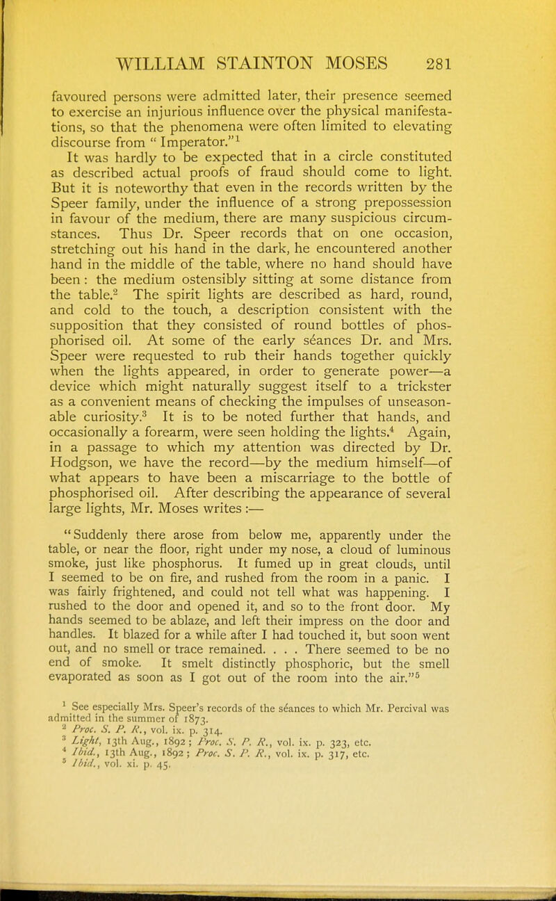 favoured persons were admitted later, their presence seemed to exercise an injurious influence over the physical manifesta- tions, so that the phenomena were often limited to elevating discourse from  Imperator.^ It was hardly to be expected that in a circle constituted as described actual proofs of fraud should come to light. But it is noteworthy that even in the records written by the Speer family, under the influence of a strong prepossession in favour of the medium, there are many suspicious circum- stances. Thus Dr. Speer records that on one occasion, stretching out his hand in the dark, he encountered another hand in the middle of the table, where no hand should have been : the medium ostensibly sitting at some distance from the table.2 The spirit lights are described as hard, round, and cold to the touch, a description consistent with the supposition that they consisted of round bottles of phos- phorised oil. At some of the early stances Dr. and Mrs. Speer were requested to rub their hands together quickly when the lights appeared, in order to generate power—a device which might naturally suggest itself to a trickster as a convenient means of checking the impulses of unseason- able curiosity.^ It is to be noted further that hands, and occasionally a forearm, were seen holding the lights.* Again, in a passage to which my attention was directed by Dr. Hodgson, we have the record—by the medium himself—of what appears to have been a miscarriage to the bottle of phosphorised oil. After describing the appearance of several large lights, Mr. Moses writes :— Suddenly there arose from below me, apparently under the table, or near the floor, right under my nose, a cloud of luminous smoke, just like phosphorus. It fumed up in great clouds, until I seemed to be on fire, and rushed from the room in a panic. I was fairly frightened, and could not tell what was happening. I rushed to the door and opened it, and so to the front door. My hands seemed to be ablaze, and left their impress on the door and handles. It blazed for a while after I had touched it, but soon went out, and no smell or trace remained. . . . There seemed to be no end of smoke. It smelt distinctly phosphoric, but the smell evaporated as soon as I got out of the room into the air.'* ' See especially Mrs. Speer's records of the stances to which Mr. Percival was admitted in the summer of 1873. 2 Proc. S. P. R., vol. ix. p. 314. ■'' Light, 13th Aug., 1892; Proc. S. P. R., vol. ix. p. 323, etc. Ibid., 13th Aug., 1892 ; Proc. S. P. R., vol. ix. p. 317, etc. ' Ibid., vol. xi. p. 45.