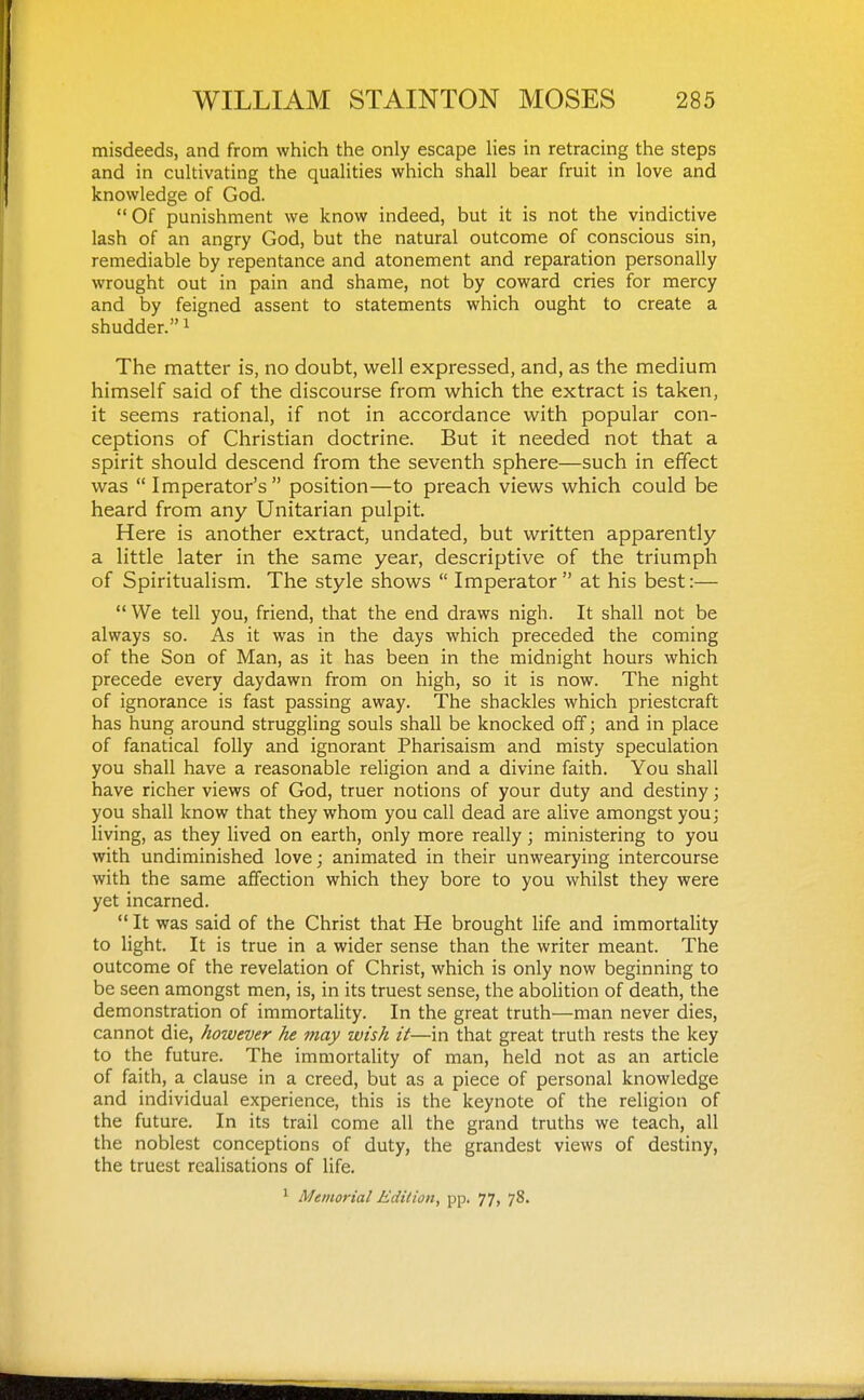 misdeeds, and from which the only escape Hes in retracing the steps and in cultivating the qualities which shall bear fruit in love and knowledge of God. Of punishment we know indeed, but it is not the vindictive lash of an angry God, but the natural outcome of conscious sin, remediable by repentance and atonement and reparation personally wrought out in pain and shame, not by coward cries for mercy and by feigned assent to statements which ought to create a shudder. i The matter is, no doubt, weW expressed, and, as the medium himself said of the discourse from v^^hich the extract is taken, it seems rational, if not in accordance with popular con- ceptions of Christian doctrine. But it needed not that a spirit should descend from the seventh sphere—such in effect was  Imperator's position—to preach views which could be heard from any Unitarian pulpit. Here is another extract, undated, but written apparently a little later in the same year, descriptive of the triumph of Spiritualism. The style shows  Imperator at his best:— We tell you, friend, that the end draws nigh. It shall not be always so. As it was in the days which preceded the coming of the Son of Man, as it has been in the midnight hours which precede every daydawn from on high, so it is now. The night of ignorance is fast passing away. The shackles which priestcraft has hung around struggling souls shall be knocked off; and in place of fanatical folly and ignorant Pharisaism and misty speculation you shall have a reasonable religion and a divine faith. You shall have richer views of God, truer notions of your duty and destiny; you shall know that they whom you call dead are alive amongst you; living, as they lived on earth, only more really; ministering to you with undiminished love; animated in their unwearying intercourse with the same affection which they bore to you whilst they were yet incarned.  It was said of the Christ that He brought life and immortality to light. It is true in a wider sense than the writer meant. The outcome of the revelation of Christ, which is only now beginning to be seen amongst men, is, in its truest sense, the abolition of death, the demonstration of immortality. In the great truth—man never dies, cannot die, however he may wish it—in that great truth rests the key to the future. The immortality of man, held not as an article of faith, a clause in a creed, but as a piece of personal knowledge and individual experience, this is the keynote of the religion of the future. In its trail come all the grand truths we teach, all the noblest conceptions of duty, the grandest views of destiny, the truest realisations of life.