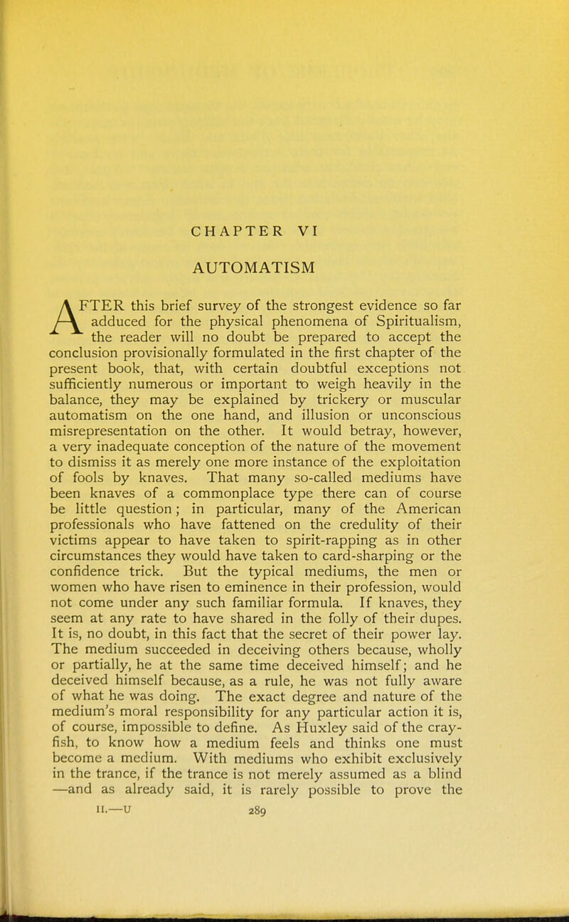 CHAPTER VI AUTOMATISM FTER this brief survey of the strongest evidence so far adduced for the physical phenomena of Spiritualism, the reader will no doubt be prepared to accept the conclusion provisionally formulated in the first chapter of the present book, that, with certain doubtful exceptions not sufficiently numerous or important to weigh heavily in the balance, they may be explained by trickery or muscular automatism on the one hand, and illusion or unconscious misrepresentation on the other. It would betray, however, a very inadequate conception of the nature of the movement to dismiss it as merely one more instance of the exploitation of fools by knaves. That many so-called mediums have been knaves of a commonplace type there can of course be little question; in particular, many of the American professionals who have fattened on the credulity of their victims appear to have taken to spirit-rapping as in other circumstances they would have taken to card-sharping or the confidence trick. But the typical mediums, the men or women who have risen to eminence in their profession, would not come under any such familiar formula. If knaves, they seem at any rate to have shared in the folly of their dupes. It is, no doubt, in this fact that the secret of their power lay. The medium succeeded in deceiving others because, wholly or partially, he at the same time deceived himself; and he deceived himself because, as a rule, he was not fully aware of what he was doing. The exact degree and nature of the medium's moral responsibility for any particular action it is, of course, impossible to define. As Huxley said of the cray- fish, to know how a medium feels and thinks one must become a medium. With mediums who exhibit exclusively in the trance, if the trance is not merely assumed as a blind —and as already said, it is rarely possible to prove the