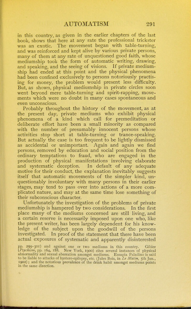 in this country, as given in the earlier chapters of the last book, shows that here at any rate the professional trickster was an exotic. The movement began with table-turning, and was reinforced and kept alive by various private persons, many of them at any rate of unquestioned good faith, whose mediumship took the form of automatic writing, drawing, and speaking, and the seeing of visions. If private medium- ship had ended at this point and the physical phenomena had been confined exclusively to persons notoriously practis- ing for money, the problem would present less difficulty. But, as shown, physical mediumship in private circles soon went beyond mere table-turning and spirit-rapping, move- ments which were no doubt in many cases spontaneous and even unconscious. Probably throughout the history of the movement, as at the present day, private mediums who exhibit physical phenomena of a kind which call for premeditation or deliberate effort have been a small minority as compared with the number of presumably innocent persons whose activities stop short at table-turning or trance-speaking. But actually the case is too frequent to be lightly dismissed as accidental or unimportant. Again and again we find persons, removed by education and social position from the ordinary temptations to fraud, who are engaged in the production of physical manifestations involving elaborate and systematic deception. In default of any adequate motive for their conduct, the explanation inevitably suggests itself that automatic movements of the simpler kind, un- questionably involuntary with many persons in their earlier stages, may tend to pass over into actions of a more com- plicated nature, and may at the same time lose something of their subconscious character. Unfortunately the investigation of the problems of private mediumship is hampered by two considerations. In the first place many of the mediums concerned are still living, and a certain reserve is necessarily imposed upon one who, like the present writer, has been largely dependent for his know- ledge of the subject upon the goodwill of the persons investigated. In proof of the statement that there have been actual exposures of systematic and apparently disinterested pp. 299-301) and against one or two mediums in this country. Gibier (Psychistn, pp. 164, 188. New York, 1900) cites several instances of physical abnormality and sexual aberration amongst mediums. Eusapia Paladino is said to be liable to attacks of hystero-epilepsy, etc. (Jules Bois, in Le Maim, fth Jan., 1902); and the notorious prevalence of the drink habit amongst mediums points in the same direction.