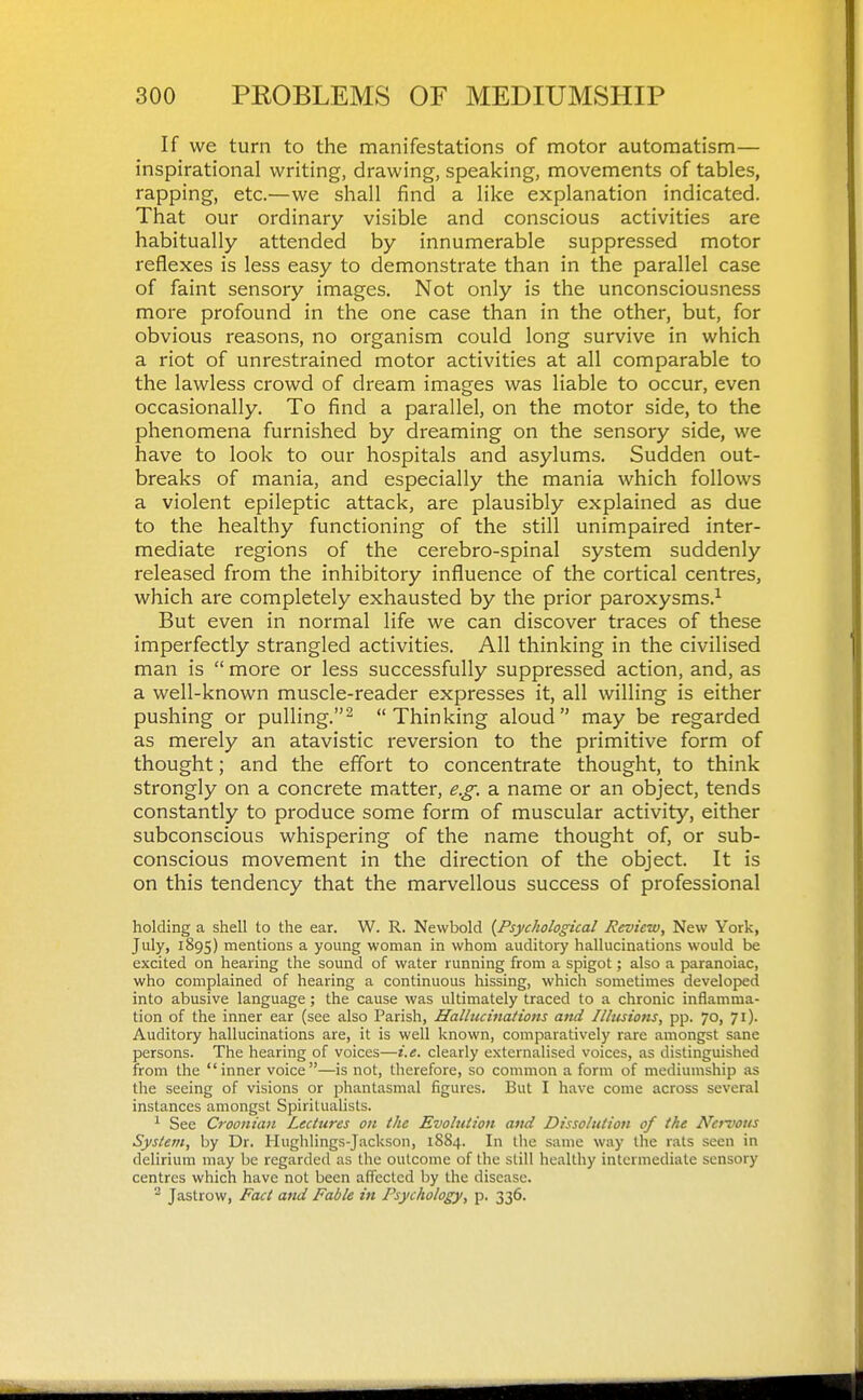 If we turn to the manifestations of motor automatism— inspirational writing, drawing, speaking, movements of tables, rapping, etc.—we shall find a like explanation indicated. That our ordinary visible and conscious activities are habitually attended by innumerable suppressed motor reflexes is less easy to demonstrate than in the parallel case of faint sensory images. Not only is the unconsciousness more profound in the one case than in the other, but, for obvious reasons, no organism could long survive in which a riot of unrestrained motor activities at all comparable to the lawless crowd of dream images was liable to occur, even occasionally. To find a parallel, on the motor side, to the phenomena furnished by dreaming on the sensory side, we have to look to our hospitals and asylums. Sudden out- breaks of mania, and especially the mania which follows a violent epileptic attack, are plausibly explained as due to the healthy functioning of the still unimpaired inter- mediate regions of the cerebro-spinal system suddenly released from the inhibitory influence of the cortical centres, which are completely exhausted by the prior paroxysms.^ But even in normal life we can discover traces of these imperfectly strangled activities. All thinking in the civilised man is  more or less successfully suppressed action, and, as a well-known muscle-reader expresses it, all willing is either pushing or pulling.^ Thinking aloud may be regarded as merely an atavistic reversion to the primitive form of thought; and the effort to concentrate thought, to think strongly on a concrete matter, e.g. a name or an object, tends constantly to produce some form of muscular activity, either subconscious whispering of the name thought of, or sub- conscious movement in the direction of the object. It is on this tendency that the marvellous success of professional holding a shell to the ear. W. R. Newbold {Psychological Review, New York, July, 1895) mentions a young woman in whom auditory hallucinations would be excited on hearing the sound of water running from a spigot; also a paranoiac, who complained of hearing a continuous hissing, which sometimes developed into abusive language; the cause was ultimately traced to a chronic inflamma- tion of the inner ear (see also Parish, Hallucinations and Illusions, pp. 70, 71). Auditory hallucinations are, it is well known, comparatively rare amongst sane persons. The hearing of voices—i.e. clearly externalised voices, as distinguished from the inner voice—is not, therefore, so common a form of mediumship as the seeing of visions or phantasmal figures. But I have come across several instances amongst Spiritualists. ^ See Croonian Lectures on the Evolution and Dissolution of the Nervous System, by Dr. Hughlings-Jackson, 1SS4. In the same way the rats seen in delirium may be regarded as the outcome of the still healthy intermediate sensory centres which have not been affected by the disease. Jastrow, Fact and Fable in Psychology, p. 336.