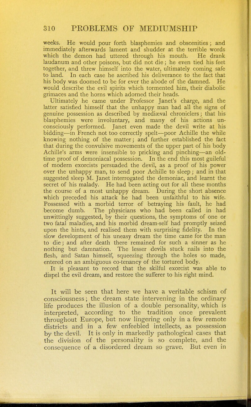 weeks. He would pour forth blasphemies and obscenities; and immediately afterwards lament and shudder at the terrible words which the demon had uttered through his mouth. He drank laudanum and other poisons, but did not die; he even tied his feet together, and threw himself into the water, ultimately coming safe to land. In each case he ascribed his deliverance to the fact that his body was doomed to be for ever the abode of the damned. He would describe the evil spirits which tormented him, their diabolic grimaces and the horns which adorned their heads. Ultimately he came under Professor Janet's charge, and the latter satisfied himself that the unhappy man had all the signs of genuine possession as described by mediaeval chroniclers; that his blasphemies were involuntary, and many of his actions un- consciously performed. Janet even made the devil write at his bidding—in French not too correctly spelt—poor Achille the while knowing nothing of the matter; and further established the fact that during the convulsive movements of the upper part of his body Achille's arms were insensible to pricking and pinching—an old- time proof of demoniacal possession. In the end this most guileful of modern exorcists persuaded the devil, as a proof of his power over the unhappy man, to send poor Achille to sleep; and in that suggested sleep M. Janet interrogated the demoniac, and learnt the secret of his malady. He had been acting out for all these months the course of a most unhappy dream. During the short absence which preceded his attack he had been unfaithful to his wife. Possessed with a morbid terror of betraying his fault, he had become dumb. The physicians who had been called in had unwittingly suggested, by their questions, the symptoms of one or two fatal maladies, and his morbid dream-self had promptly seized upon the hints, and realised them with surprising fideHty. In the slow development of his uneasy dream the time came for the man to die; and after death there remained for such a sinner as he nothing but damnation. The lesser devils stuck nails into the flesh, and Satan himself, squeezing through the holes so made, entered on an ambiguous co-tenancy of the tortured body. It is pleasant to record that the skilful exorcist was able to dispel the evil dream, and restore the sufferer to his right mind. It will be seen that here we have a veritable schism of consciousness; the dream state intervening in the ordinary- life produces the illusion of a double personality, which is interpreted, according to the tradition once prevalent throughout Europe, but now lingering only in a few remote districts and in a few enfeebled intellects, as possession by the devil. It is only in markedly pathological cases that the division of the personality is so complete, and the consequence of a disordered dream so grave. But even in