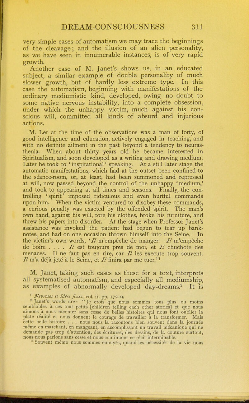 very simple cases of automatism we may trace the beginnings of the cleavage; and the illusion of an alien personality, as we have seen in innumerable instances, is of very rapid growth. Another case of M. Janet's shows us, in an educated subject, a similar example of double personality of much slower growth, but of hardly less extreme type. In this case the automatism, beginning with manifestations of the ordinary mediumistic kind, developed, owing no doubt to some native nervous instability, into a complete obsession, under which the unhappy victim, much against his con- scious will, committed all kinds of absurd and injurious actions. M. Ler at the time of the observations was a man of forty, of good intelligence and education, actively engaged in teaching, and with no definite ailment in the past beyond a tendency to neuras- thenia. When about thirty years old he became interested in Spiritualism, and soon developed as a writing and drawing medium. Later he took to ' inspirational' speaking. At a still later stage the automatic manifestations, which had at the outset been confined to the seance-room, or, at least, had been summoned and repressed at will, now passed beyond the control of the unhappy ' medium,' and took to appearing at all times and seasons. Finally, the con- trolling 'spirit' imposed ridiculous and even hurtful commands upon him. When the victim ventured to disobey these commands, a curious penalty was exacted by the offended spirit. The man's own hand, against his will, tore his clothes, broke his furniture, and threw his papers into disorder. At the stage when Professor Janet's assistance was invoked the patient had begun to tear up bank- notes, and had on one occasion thrown himself into the Seine. In the victim's own words, '// m'empeche de manger. // m'empeche de boire .... //est toujours pres de moi, et // chuchote des menaces. II ne faut pas en rire, car // les execute trop souvent. // m'a deja jete a le Seine, et // finira par me tuer.' ^ M. Janet, taking such cases as these for a text, interprets all systematised automatism, and especially all mediumship, as examples of abnormally developed day-dreams.^ It is ^ Nevroses et Idies fixes, vol. ii. pp. 172-9. ^Janet's words are: Je crois que nous sommes tous plus ou nioins semblables a ces tout petits [children telling each other stories] et que nous aimons a nous raconter sans cesse de belles histoires c^ui nous font oublier la plate r^alit^ et nous donnent le courage de travailler a la transformer. Mais cette belle histoire . . . nous nous la racontons bien souvent dans la journee meme en marchant, en mangeant, en accomplissant un travail mecanique qui ne demande pas trop d'attention, des dcritures, des dessins, dc la couture surtout, nous nous parlons sans cesse et nous continuons ce rccit interminable. Souvent meme nous sommes ennuyes, quand les necessites dc la vie nous