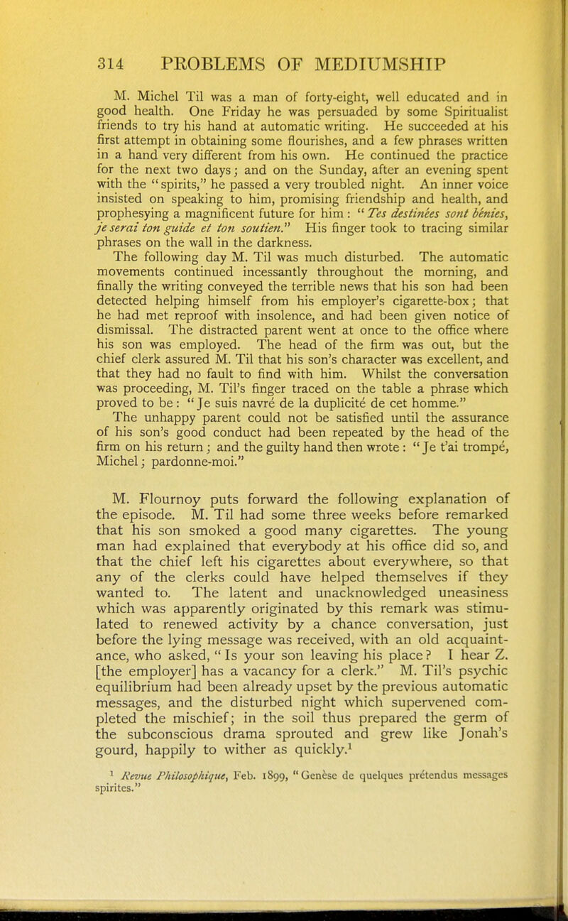 M. Michel Til was a man of forty-eight, well educated and in good health. One Friday he was persuaded by some Spiritualist friends to try his hand at automatic writing. He succeeded at his first attempt in obtaining some flourishes, and a few phrases written in a hand very different from his own. He continued the practice for the next two days; and on the Sunday, after an evening spent with the spirits, he passed a very troubled night. An inner voice insisted on speaking to him, promising friendship and health, and prophesying a magnificent future for him :  Tes desHtiees sont denies, Je serai ton guide ei ton soutien. His finger took to tracing similar phrases on the wall in the darkness. The following day M. Til was much disturbed. The automatic movements continued incessantly throughout the morning, and finally the writing conveyed the terrible news that his son had been detected helping himself from his employer's cigarette-box; that he had met reproof with insolence, and had been given notice of dismissal. The distracted parent went at once to the office where his son was employed. The head of the firm was out, but the chief clerk assured M. Til that his son's character was excellent, and that they had no fault to find with him. Whilst the conversation was proceeding, M. Til's finger traced on the table a phrase which proved to be:  Je suis navre de la duplicite de cet homme. The unhappy parent could not be satisfied until the assurance of his son's good conduct had been repeated by the head of the firm on his return; and the guilty hand then wrote :  Je t'ai trompe, Michel; pardonne-moi. M. Flournoy puts forward the following explanation of the episode. M. Til had some three weeks before remarked that his son smoked a good many cigarettes. The young man had explained that everybody at his office did so, and that the chief left his cigarettes about everywhere, so that any of the clerks could have helped themselves if they wanted to. The latent and unacknowledged uneasiness which was apparently originated by this remark was stimu- lated to renewed activity by a chance conversation, just before the lying message was received, with an old acquaint- ance, who asked,  Is your son leaving his place ? I hear Z. [the employer] has a vacancy for a clerk. M. Til's psychic equilibrium had been already upset by the previous automatic messages, and the disturbed night which supervened com- pleted the mischief; in the soil thus prepared the germ of the subconscious drama sprouted and grew like Jonah's gourd, happily to wither as quickly.^ ^ Kevue Phtlosophique, Feb. 1899, Genese de quelques prdtendus messages spirites.