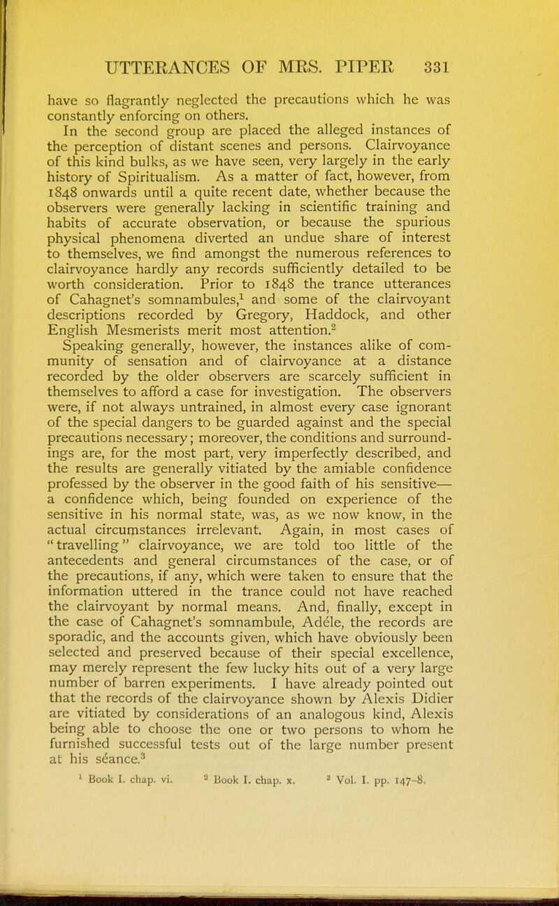 have so flagrantly neglected the precautions which he was constantly enforcing on others. In the second group are placed the alleged instances of the perception of distant scenes and persons. Clairvoyance of this kind bulks, as we have seen, very largely in the early history of Spiritualism. As a matter of fact, however, from 1848 onwards until a quite recent date, whether because the observers were generally lacking in scientific training and habits of accurate observation, or because the spurious physical phenomena diverted an undue share of interest to themselves, we find amongst the numerous references to clairvoyance hardly any records sufficiently detailed to be worth consideration. Prior to 1848 the trance utterances of Cahagnet's somnambules,^ and some of the clairvoyant descriptions recorded by Gregory, Haddock, and other English Mesmerists merit most attention.^ Speaking generally, however, the instances alike of com- munity of sensation and of clairvoyance at a distance recorded by the older observers are scarcely sufficient in themselves to afford a case for investigation. The observers were, if not always untrained, in almost every case ignorant of the special dangers to be guarded against and the special precautions necessary; moreover, the conditions and surround- ings are, for the most part, very imperfectly described, and the results are generally vitiated by the amiable confidence professed by the observer in the good faith of his sensitive— a confidence which, being founded on experience of the sensitive in his normal state, was, as we now know, in the actual circumstances irrelevant. Again, in most cases of  travelling clairvoyance, we are told too little of the antecedents and general circumstances of the case, or of the precautions, if any, which were taken to ensure that the information uttered in the trance could not have reached the clairvoyant by normal means. And, finally, except in the case of Cahagnet's somnambule, Adele, the records are sporadic, and the accounts given, which have obviously been selected and preserved because of their special excellence, may merely represent the few lucky hits out of a very large number of barren experiments. I have already pointed out that the records of the clairvoyance shown by Alexis Didier are vitiated by considerations of an analogous kind, Alexis being able to choose the one or two persons to whom he furnished successful tests out of the large number present at his seance.^ ' Book I. chap. vi. * jjo^j^ j_ chap. x. ^ Vol. I. pp. 147-8,