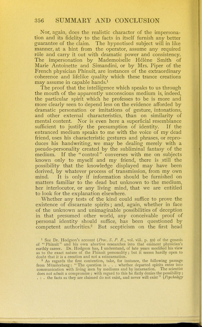 Nor, again, does the realistic character of the impersona- tion and its fidelity to the facts in itself furnish any better guarantee of the claim. The hypnotised subject will in like manner, at a hint from the operator, assume any required role and carry it out with dramatic power and consistency. The impersonation by Mademoiselle H^lene Smith of Marie Antoinette and Simandini, or by Mrs. Piper of the French physician Phinuit, are instances of the extraordinary coherence and lifelike quality which these trance creations may assume in capable hands.^ The proof that the intelligence which speaks to us through the mouth of the apparently unconscious medium is, indeed, the particular spirit which he professes to be is more and more clearly seen to depend less on the evidence afforded by dramatic personation or imitations of gesture, intonations, and other external characteristics, than on similarity of mental content. Nor is even here a superficial resemblance sufficient to justify the presumption of identity. If the entranced medium speaks to me with the voice of my dead friend, uses his characteristic gestures and phrases, or repro- duces his handwriting, we may be dealing merely with a pseudo-personality created by the subliminal fantasy of the medium. If the control converses with me on subjects known only to myself and my friend, there is still the possibility that the knowledge displayed may have been derived, by whatever process of transmission, from my own mind. It is only if information should be furnished on matters familiar to the dead but unknown to the medium, her interlocutor, or any living mind, that we are entitled to look for the explanation elsewhere. Whether any tests of the kind could suflRce to prove the existence of discarnate spirits; and, again, whether in face of the unknown and unimaginable possibilities of deception in that presumed other world, any conceivable proof of personal identity should suffice, has been questioned by competent authorities.^ But scepticism on the first head ^ See Dr. Hodgson's account (Proc. S. P. P., vol. viii. p. 50) of the genesis of Phinuit and his own abortive researches into that eminent physician's earthly career. Dr. Hodgson has, I understand, of late years modified his view as to the exact nature of the Phinuit personality; but it seems hardly open to doubt that it is a creation and not a reincarnation. ^ As regards the first contention, take, for instance, the following passage from Mlinsterberg:  The question is . . . whether departed spirits enter into communication with living men by mediums and by incarnation. The scientist does not admit a compromise ; with regard to this he Hatly denies the possibility ; . ; . the facts as they are claimed do not exist, and never will exist (Psychology