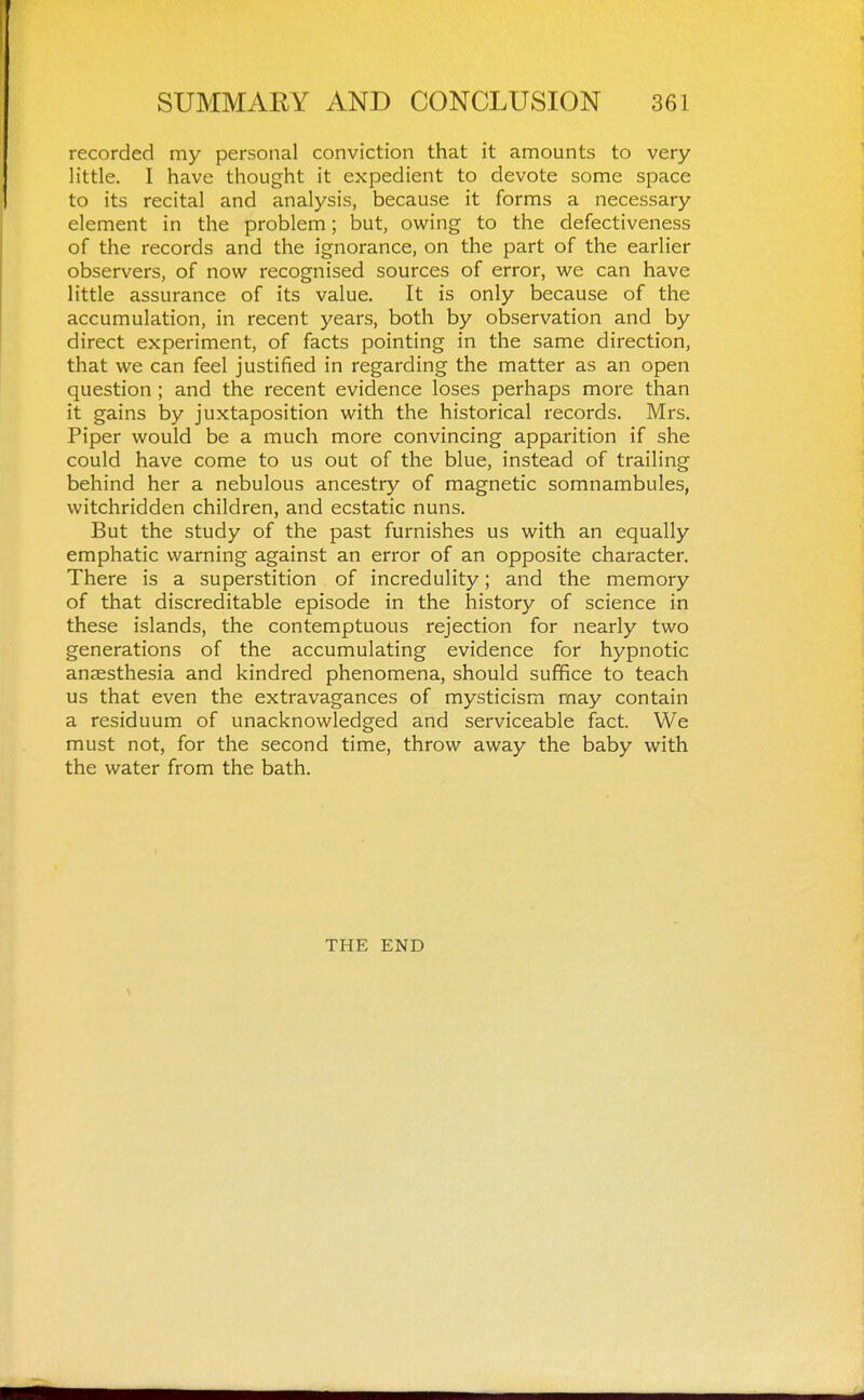 recorded my personal conviction that it amounts to very little. I have thought it expedient to devote some space to its recital and analysis, because it forms a necessary element in the problem; but, owing to the defectiveness of the records and the ignorance, on the part of the earlier observers, of now recognised sources of error, we can have little assurance of its value. It is only because of the accumulation, in recent years, both by observation and by direct experiment, of facts pointing in the same direction, that we can feel justified in regarding the matter as an open question ; and the recent evidence loses perhaps more than it gains by juxtaposition with the historical records. Mrs. Piper would be a much more convincing apparition if she could have come to us out of the blue, instead of trailing behind her a nebulous ancestry of magnetic somnambules, witchridden children, and ecstatic nuns. But the study of the past furnishes us with an equally emphatic warning against an error of an opposite character. There is a superstition of incredulity; and the memory of that discreditable episode in the history of science in these islands, the contemptuous rejection for nearly two generations of the accumulating evidence for hypnotic anaesthesia and kindred phenomena, should suffice to teach us that even the extravagances of mysticism may contain a residuum of unacknowledged and serviceable fact. We must not, for the second time, throw away the baby with the water from the bath. THE END