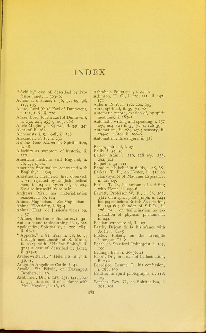 INDEX •'Achilla, case of, described by Pro- fessor Janet, ii. 309-10 Action at distance, i. 56, 57, 69, 98, 7, 135 Adare, Lord (third Earl of Dunraven), i. 141, 146; ii. 229 Adare, Lord (fourth Earl of Dunraven), ii. 230, 241, 255-9, 263, 268 Adele Maginot, i. 83 seq.; ii. 340, 342 Aksakof, ii. 162 Alchemists, i. 5, 44-8; ii. 348 Alexander, P. P., ii. 230 All the Year Rouiid on Spiritualism, ii. 48 Allochiry as symptom of hysteria, ii. 320 American mediums visit England, ii. 26, 27, 47 seq. American Spiritualism contrasted with English, ii. 43-5 Anaesthesia, mesmeric, first observed, i. 71; rejected by English medical men, i. 124-7 ; hysterical, ii. 294. See also insensibility to pain Andrews, Mrs., her materialisation seances, ii. 96, 114 Animal Magnetism. See Magnetism Animal Electricity, i. 63-4 Animal Heat, de Jussieu's views on, 57  Annie, her trance discourses, ii. 32 Antichrist and table-turning, ii. 13 seq. Apologetics, Spiritualist, i. 200, 285 ; ii. 61-2 Apports, i. 8i, 284; ii. 28, 66-7; through mediumship of S. Moses, ii. 278; with Helene Smith, ii. 321; a case of, described by Janet, ii- 324-S Arabic written by Helene Smith, ii. 316-17 Arago on Angelique Cottin, i. 42 Arnold, Sir Edwin, on Davenport Brothers, ii. 59 Ashburner, Dr., i, 127, 131, 141, 302; ii. 55; his account of a seance with Mrs. Hayden, ii. 16, 18 Ashtabula Poltergeist, i. 241-2 Atkinson, H. G., i. 129, 131; ii. 147, 171 Auburn, N.Y., i. 182, 204, 295 Aura, spiritual, ii. 39, 71, 78 Automatic record, evasion of, by spirit mediums, ii. 183-5 Automatic writing and speaking, i. 257 seq., 264-82; ii. 35, 72-4, 126-39 Automatism, ii. 289 seq. ; sensory, ii. 294-9; motor, ii. 300-6 Automatism, its dangers, ii. 328 Bacon, spirit of, i. 271 Bailly, i. 54, 59 Ballou, Adin, i. 210, 218 seq., 233, 292, 302 Baquet, i. 54, ill Baraduc, his belief in fluids, i. 48, 68 Barkas, T. P., on Foster, ii. 55; on clairvoyance of Madame Esperance, ii. 128 seq. Barlee, T. D., his account of a sitting with Home, ii. 234-6 Barrett, Professor W. F., ii. 89, 292, 332; on a spirit photograph, ii. 124; his paper before British Association, ii. 159-60; founder of S.P.R., ii. 176 seq.; on hallucination as ex- planation of physical phenomena, ii. 244 Bastian, exposure of, ii. 107 Bastie, Dejean de la, his seance with Ad^le, i. 84-5 Baxter, Robert, on the Irvingite tongues, i. 8 Beach on Stratford Poltergeist, i. 197, 199 Bealings Bells, i. 29-30, 41 Beard, Dr., on a case of hallucination, ii. 252 Beardslee, Lemuel J., his confession, i. 188, igo Bcattie, his spirit photographs, ii. 118, 123 Becchcr, Rev. C, on Spiritualism, i. 291, 301