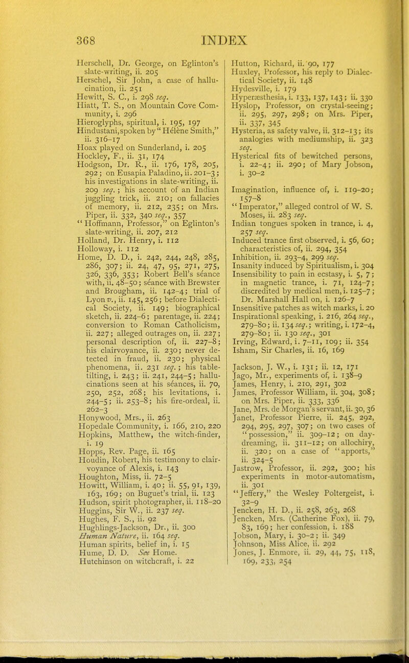 IlerschcU, Dr. George, on Eglinton's slate-writing, ii. 205 Herschel, Sir John, a case of hallu- cination, ii. 251 Hewitt, S. C., i. 298 seq. Hiatt, T. S., on Mountain Cove Com- munity, i. 296 Hieroglyphs, spiritual, i. 195, 197 Hindustani,spoken by H^lene Smith, ii. 316-17 Hoax played on Sunderland, i. 205 Hockley, F., ii. 31, 174 Hodgson, Dr. R., ii. 176, 178, 205, 292 ; on Eusapia Paladino, ii. 201-3 ; his investigations in slate-writing, ii. 209 seq. ; his account of an Indian juggling trick, ii. 210; on fallacies of memory, ii. 212, 235; on Mrs. Piper, ii. 332, 340 357 Hoffmann, Professor, on Eglinton's slate-writing, ii. 207, 212 Holland, Dr. Henry, i. 112 HoUoway, i. 112 Home, D. D., i. 242, 244, 248, 285, 286, 307; ii. 24, 47, 95, 271, 27s, 326, 336, 353; Robert Bell's seance with, ii. 48-50; seance with Brewster and Brougham, ii. 142-4; trial of Lyon v., ii. 145, 256; before Dialecti- cal Society, ii. 149; biographical sketch, ii. 224-6; parentage, ii. 224; conversion to Roman Catholicism, ii. 227; alleged outrages on, ii. 227; personal description of, ii. 227-8; his clairvoyance, ii. 230; never de- tected in fraud, ii. 230; physical phenomena, ii. 231 seq.; his table- tilting, i. 243; ii. 241, 244-5; hallu- cinations seen at his seances, ii. 70, 250, 252, 268; his levitations, i. 244-5; 253-8; his fire-ordeal, ii. 262-3 Honywood, Mrs., ii. 263 Hopedale Community, i. 166, 210, 220 Hopkins, Matthew, the witch-finder, i. 19 Hopps, Rev. Page, ii. 165 Houdin, Robert, his testimony to clair- voyance of Alexis, i. 143 Houghton, Miss, ii. 72-5 Howitt, William, i. 40; ii. 55, 91, 139, 163, 169; on Buguet's trial, ii. 123 Hudson, spirit photographer, ii. 118-20 Huggins, Sir W., ii. 237 seq. Hughes, F. S., ii. 92 Hughlings-Jackson, Dr., ii. 300 Human Native, ii. 164 seq. Human spirits, belief in, i. 15 Hume, D. D. See Home. Hutchinson on witchcraft, i. 22 Hutton, Richard, ii. 90, 177 Huxley, Professor, his reply to Dialec- tical Society, ii. 148 Hydesville, i. 179 Hypersesthesia, i. 133, 137, 143 ; ii. 330 Hyslop, Professor, on crystal-seeing; ii. 295, 297, 298; on Mrs. Piper, ii- 337, 345 Hysteria, as safety valve, ii. 312-13; its analogies with mediumship, ii. 323 seq. Hysterical fits of bewitched persons, i. 22-4; ii. 290; of Mary Jobson, i. 30-2 Imagination, influence of, i. llQ-20; 157-8  Imperator, alleged control of W. S. Moses, ii. 283 seq. Indian tongues spoken in trance, i. 4, 257 seq. Induced trance first observed, i. 56, 60; characteristics of, ii. 294, 354 Inhibition, ii. 293-4, 299 seq. Insanity induced by Spiritualism, i. 304 Insensibility to pain in ecstasy, i. 5, 7; in magnetic trance, i. 71, 124-7; discredited by medical men,i. 125-7 ; Dr. Marshall Hall on, i. 126-7 Insensitive patches as witch marks, i. 20 Inspirational speaking, i. 216, 26/^ seq., 279-80; ii. \2,^seq.; writing, i. 172-4, 279-80; ii. iT,Oseq., 301 Irving, Edward, i. 7-II, 109; ii. 354 Isham, Sir Charles, ii. 16, 169 Jackson, J. W., i. 131; ii. 12, 171 Jago, Mr., experiments of, i. 138-9 James, Henry, i. 210, 291, 302 James, Professor William, ii. 304, 308; on Mrs. Piper, ii. 333, 336 Jane, Mrs. de Morgan's servant, ii. 30,36 Janet, Professor Pierre, ii. 245, 292, 294, 295, 297, 307; on two cases of possession, ii. 309-12; on day- dreaming, ii. 311-12; on allochiry, ii. 320; on a case of apports, ii- 324-5 Jastrow, Professor, ii. 292, 300; his experiments in motor-automatism, ii. 301 Jeffery, the Wesley Poltergeist, i. 32-9 Jencken, H. D., ii. 258, 263, 268 Jencken, Mrs. (Catherine Fox), ii. 79, 83, 169; her confession, i. iSS Jobson, Mary, i. 30-2; ii. 349 Johnson, Miss Alice, ii. 292 Jones, J. Enmore, ii. 29, 44, 75, iiS, 169. 233, 254