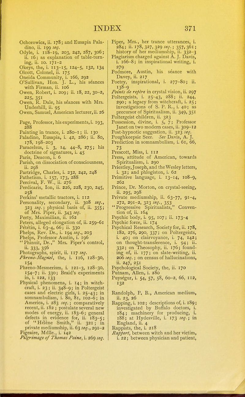 Ochorowicz, ii. 178; and Eusapia Pala- dino, ii. 199 seq. Odyle, i. 118-19, 203, 242, 287, 306; ii. 16; as explanation of table-turn- ing, ii. 10. 171-2 Okeys, the, i. 113-15. 124-5, 132, 134 Olcott, Colonel, ii. 175 Oneida Community, i. 166, 292 O'Sullivan, Hon. J. L., his seances with Firman, ii. 106 Owen, Robert, i. 209; ii. 18, 22, 30-2, 225, 351 Owen, R. Dale, his stances with Mrs. Underbill, ii. 95 Owen, Samuel, American lecturer, ii. 26 Page, Professor, his experiments, i. 193, 288 Painting in trance, i. 280-1; ii. 130 Paladino, Eusapia, i. 42, 286; ii. 80, 178, 198-203 Paracelsus, i. 3, 14, 44-8, 275; his doctrine of signatures, i. 45 Paris, Deacon, i. 6 Parish, on dissociation of consciousness, ii. 298 Partridge, Charles, i. 232, 242, 248 Pathetism, i. 157, 173, 288 Percival, F. W., ii. 276 Perdicaris, Ion, ii. 226, 228, 230, 245, 258 Perkins' metallic tractors, i. 112 Personality, secondary, ii. 308 seq., 323 seq.; physical basis of, ii. 355; of Mrs. Piper, ii. 343 seq. Perty, Maximilian, ii. 162 Peters, alleged elongation of, ii. 259-61 Petetin, i. 63-4, 66; ii. 330 Phelps, Rev. Dr., i. 194 je^., 203 Phelps, Professor Austin, i. 196 Phinuit, Dr., Mrs. Piper's control, ii- 333, 356 Photographs, spirit, ii. 117 seq. Phreno-Magnet, the, i. 116, 128-30, 154 Phreno-Mesmerism, i. 121-3, 128-30, 154-7; ii- 330; Braid's experiments in, i. 122, 133 Physical phenomena, i. 14; in witch- craft, i. 23; ii. 348-9; in Poltergeist cases and electric girls, i. 25-43; iri somnambulism, i. 80, 81, 102-6; in America, i. 283 seq.; comparatively recent, ii. 182 ; postulate several new modes of energy, ii. 183-6; general defects in evidence for, ii. 183-5; of Hel^ne Smith, ii. 321; in private mediumship, ii. 63 seq., 291-2 Pigeaire, Mdlle., i. 142 Pilgrimage of Thomas Paine, i. 269 seq. Piper, Mrs., her trance utterances, i. 284; ii. 178, 327, 329 seq. ; 357, 361; history of her mediumship, ii. 332-3 Plagiarism charged against A. J. Davis, i. 166-8; in inspirational writing, i. Podmore, Austin, his seance with Davey, ii. 217 Poetry, inspirational, i. 277-80; ii. 138-9 Points de repire in crystal vision, ii. 297 Poltergeists, i. 25-43, 288; ii. 244, 290; a legacy from witchcraft, i. 25 ; investigations of S. P. R., i. 40; as precursor of Spiritualism, ii. 349, 351 Poltergeist children, ii. 323 Possession, divine, i. 5, 7; Professor Janet on two modern cases, ii. 309-12 Post-hypnotic suggestion, ii. 323 seq. Poughkeepsie Seer. See Davis, A. J. Prediction in somnambulism, i. 61, 66, 73 Prescott, Miss, i. 112 Press, attitude of American, towards Spiritualism, i. 290 Priestley, Joseph, and the Wesley letters, i. 32; and phlogiston, i. 62 Primitive language, i. 13-14, 108-9, 262 Prince, Dr. Morton, on crystal-seeing, ii. 295, 298 Private mediumship, ii. 63-77, 91-4, 272, 291-2, 323 seq., 353 Progressive Spiritualists, Conven- tion of, ii. 164 Psychic body, i. 95, 107; ii. 173-4 Psychic force, ii. 174 Psychical Research, Society for, ii. 178, 182, 276, 290, 337; on Poltergeists, i. 40; on clairvoyance, i. 74, 142; on thought-transference, i. 94; ii. 332; on Theosophy, ii. 176; found- ing of, ii. 177; on slate-writing, ii. 206 seq.; on census of hallucinations, ii. 247, 251 Psychological Society, the, ii. 170 Putnam, Allen, i. 280 Puysegur, i. 54, 57, 58, 60-2, 66, 112, 132 Randolph, P. B., American medium, ii. 23, 26 Rapping, i. 102; descriptions of, i. 189; investigated by Buffalo doctors, i. 184; machinery for producing, i. 188; at Hydesville, i. 173 seq.; in England, ii. 4 Rappists, the, i. 218 Rapport, between witch and her victim, i, 22; between physician and patient,
