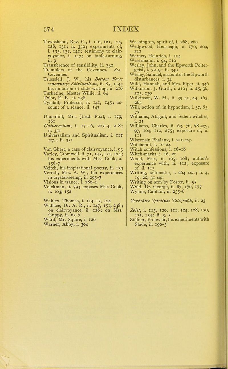 Townshend, Rev. C, i. ii6, 121, 124, 128, 131; ii. 330; experiments of, >• I3S> I37i 142; testimony to clair- voyance, i. 147; on table-turning, ii. 9 Transference of sensibility, ii. 330 Tremblers of the Cevennes. See Cevennes Truesdell, J. W., his Bottom Facts concerning Spiriiualism, ii, 85, 114; his imitation of slate-writing, ii. 216 Turketine, Master Willie, ii. 64 Tylor, E. B., ii. 238 Tyndall, Professor, ii. 141, 145; ac- count of a seance, ii. 147 Underbill, Mrs. (Leah Fox), i. 179, 181 Univercmlum, i. 171-6, 203-4, 218; ii- 351 Universalism and Spiritualism, i. 217 seq.; ii. 351 Van Ghert, a case of clairvoyance, i. 93 Varley, Cromwell, ii. 71, 145,151, 174; his experiments with Miss Cook, ii. '5^-7 .... Veitch, his inspirational poetry, ii. 139 Verrall, Mrs. A. W., her experiences in crystal-seeing, ii. 295-7 Visions in trance, i. 280-1 Volckman, ii. 79» exposes Miss Cook, ii. 103, 152 Wakley, Thomas, i. 114-15, 124 Wallace, Dr. A. R., ii. 147, 151, 238; on clairvoyance, ii. 126; on Mrs, Guppy, ii. 65-7 Ward, Mr. Squire, i. 126 Warner, Abby, i. 304 Washington, spirit of, i. 268, 269 Wedgwood, Hensleigh, ii. 170, 209, 212 Werner, Heinrich, i. 104 Wesermann, i, 94, no Wesley, John, and the Epworth Polter- geist, i. 32-9; ii. 349 Wesley, Samuel, account of the Epworth disturbances, i. 34 Wild, Hannah, and Mrs. Piper, ii. 34G Wilkinson, J. Garth, i. 210; ii. 25, 36, 225, 230 Wilkinson, W. M., ii. 39-40, 44, 163, 263 Will, action of, in hypnotism, L 57, 65, 73 Williams, Abigail, and Salem witches, i. 21 Williams, Charles, ii. 63, 76, 1% seq., 97, 104, no, 275; exposure of, ii. Ill Wisconsin Phalanx, i. 210 seq. Witchcraft, i. 16-24 Witch confessions, i. 16-18 Witch-marks, i. 16, 20 Wood, Miss, ii. 105, 108; author's experience with, ii. 112; exposure of, ii. 113 Writing, automatic, i. 264 seq.; ii. 4, 19, 20, 31 seq. Writing on arm by Foster, ii. 55 Wyld, Dr. George, ii. 87, 176, 177 Wynne, Captain, ii. 255-6 Yorkshire Spiritual Telegraph, ii. 23 Zoist, i. 115, 120, 121, 124, 128, 130, 131, 154; ii. 3. S Zollner, Professor, his experiments with Slade, ii. 190-3