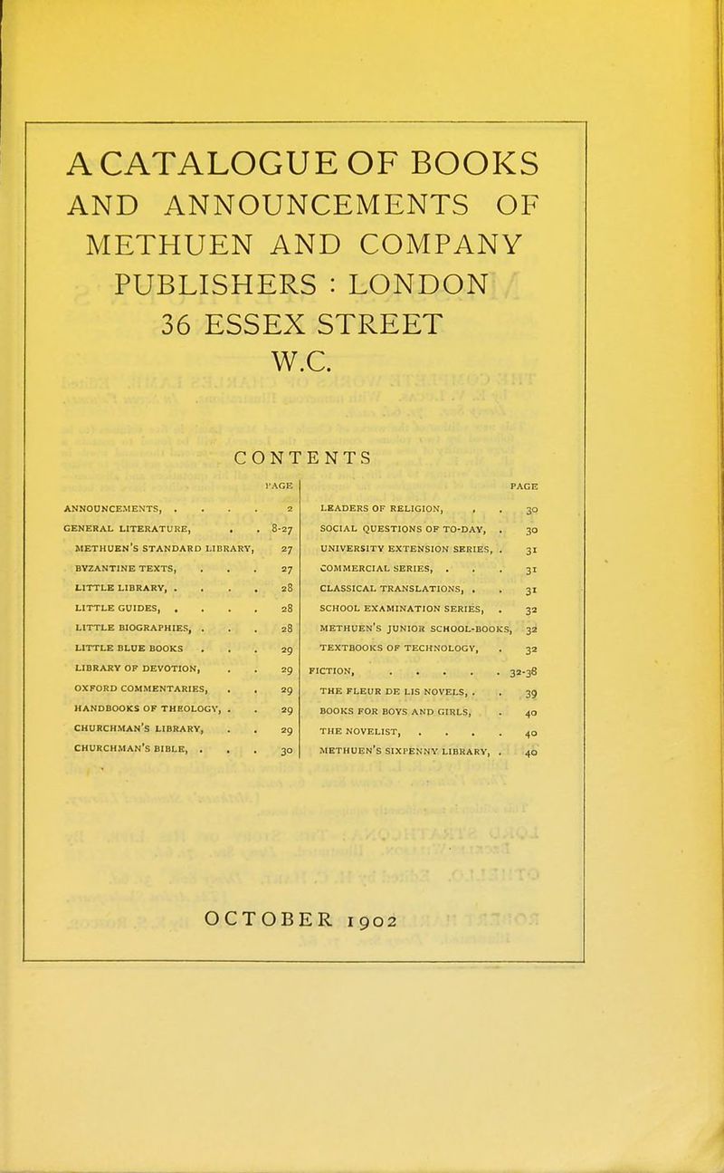 A CATALOGUE OF BOOKS AND ANNOUNCEMENTS OF METHUEN AND COMPANY PUBLISHERS : LONDON 36 ESSEX STREET WC. CONTENTS I'AGE page ANNOUNCEMENTS, . . . . 2 leaders of religion. 30 GENERAL LITERATURE, . 8-27 social questions of to-day, . 30 methuen's STANDARD LIBRARY, 27 university extension series, . 31 BYZANTINE TEXTS, 27 commercial series, . 31 LITTLE LIBRARY, . . . , 28 classical translations, . 31 LITTLE GUIDES 28 school examination series, 32 LITTLE BIOGRAPHIES, . 28 methuen's junior school-books . 32 LITTLE BLUE BOOKS 29 textbooks of technology, 32 LIBRARY OP DEVOTION, 29 fiction, 32-38 OXFORD COMMENTARIES, 29 the fleur de lis novels, . 39 HANDBOOKS OF THEOLOGY, . 29 books for boys and girls, 40 churchman's library, 29 the novelist 40 churchman's bible, . . 30 methuen's sixpenny library, . 40 OCTOB E R 1902