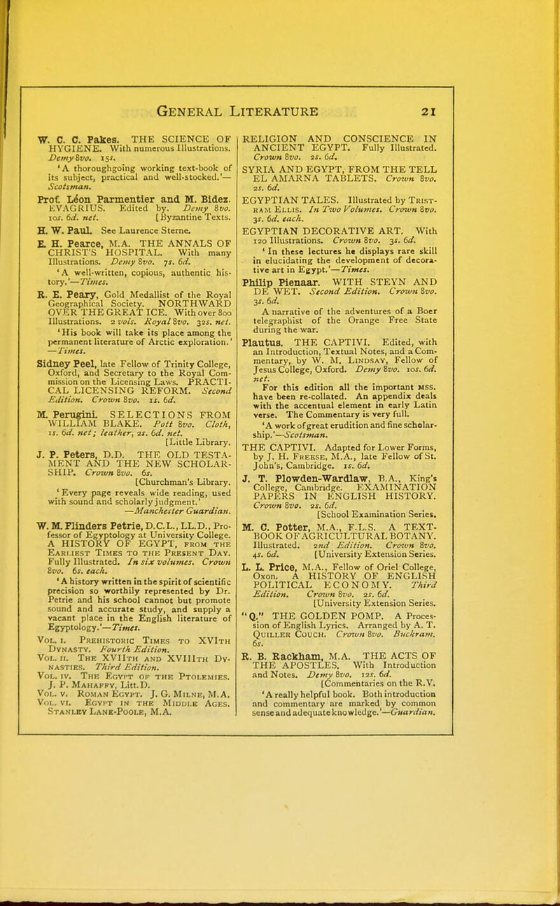 W. C. C. Fakes. THE SCIENCE OF HYGIENE. With numerous Illustrations. Demyivo. 15s. ' A thoroughgoing working text-book of its subject, practical and well-stocked.'— Scotstnan, Prof. L^on Parmentier and M. Bidez. EVAGRIUS. Edited by. Demy 8vo. JOS. 6J. net. [ Byzantine Texts. H. W. Paul. See Laurence Sterne. E H. Pearce, M.A. THE ANNALS OF CHRIST'S HOSPITAL. With many Illustrations. Dcniy Svo. fs. 61/. ' A well-written, copious, authentic his- tory. '—Times. R. E. Peary, Gold Medallist of the Royal Geographical Society. NORTHWARD OVER THE GREAT ICE. WithoverSoo Illustrations, zvo/s. Royalivo. 32s, net. 'His book will take its place among the permanent literature of Arctic exploration.' — Times. Sidney Peel, late Fellow of Trinity College, Oxford, and Secretary to the Royal Com- mission on the Licensing Laws. PRACTI- CAL LICENSING REFORM. Second Edition. Crown Svo. is. 6d. M. Perugini. SELECTIONS FROM WILLIAM BLAKE. Pott Svo. Cloth, IS. 6d. net; leather, 2s. 6d. net. [Little Library. J. P. Peters. D.D. THE OLD TESTA- MENT AND THE NEW SCHOLAR- SHIP. Cro^un Svo. 6s. [Churchman's Library. ' Every page reveals wide reading, used with sound and scholarly judgment.' —Manchester Guardian. W. M. Flinders Petrie. D.C.L., LL.D., Pro- fessor of Egyptology at University College. A HISTORY OF EGYPT, from the Earliest Times to the Present Day. Fully Illustrated. /» six volumes. Crown Svo. 6s. each. ' A history written in the spirit of scientific precision so worthily represented by Dr. Petrie and his school cannot but promote .sound and accurate study, and supply a vacant place in the English literature of Egyptology.'—7V>««. Vol. I. Prehistoric Times to XVIth Dynasty. Fourth Edition. Vol. II. The XVIIth and XVIIIth Dy- nasties. Third Edition. Vol. IV. The Egyi't of the Ptolemies. J. P. Mahafpy, Litt.D. Vol. V. Roman Egyi-t. J. G. Milne, M.A. Vol. VI. Egypt in the Middle Ages. Stanley Lane-Poole, M.A. RELIGION AND CONSCIENCE IN ANCIENT EGYPT. Fully Illustrated. Crown Svo. 2s. 6d. SYRIA AND EGYPT, FROM THE TELL EL AMARNA TABLETS. Crown Svo. 2s. 6d. EGYPTIAN TALES. Illustrated by Trist- ram Ellis. In Two Volumes, Crown Svo. 6d. each. EGYPTIAN DECORATIVE ART. With 120 Illustrations. Crown Svo. 3J. 6d. ' In these lectures he displays rare skill in elucidating the development of decora- tive art in Egypt.'—Timet. Philip Pienaar. with steyn and DE WET. Second Edition. Cro7vn Svo. 3s. 6d. A narrative of the adventures of a Boer telegraphist of the Orange Free State during the war. PlautUS. THE CAPTIVI. Edited, with an Introduction, Textual Notes, and a Com- mentary, by W. M. Lindsay, Fellow of Jesus College, Oxford. Demy Svo. 10s. 6d. net. For this edition all the important MSS. have been re-collated. An appendix deals with the accentual element in early Latin verse. The Commentary is very full. 'A work of great erudition and fine scholar- ship.'—Scotstnan. THE CAPTIVI. Adapted for Lower Forms, by J. H. Freese, M.A., late Fellow of St. John's, Cambridge. JJ. 6d. 3. T. Plowden-Wardlaw, Ti.A., King's College, Cambridge. EXAMINATION PAPERS IN ENGLISH HISTORY. Crotun Svo. 2S. 6d. [School Examination Series. M. C. Potter, M.A., F.L.S. A TEXT- BOOK OF AGRICULTURAL BOTANY. Illustrated. 2nd Edition. Cro^vtt Svo. 4s. 6d. [University Extension Series. L. L. Price, M.A., Fellow of Oriel College, Oxon. A HISTORY OF ENGLISH POLITICAL ECONOMY. Third Edition. Cro^un Svo. 2s. 6d. (University Extension Series. Q. THE GOLDEN POMP. A Proces- sion of English Lyrics. Arranged by A. T. QuiLLER Couch. Croivn Svo. Buckram. 6s. R. B. Rackham, M.A. THE ACTS OF THE APOSTLES. With Introduction and Notes. Demy Svo. \2S. 6d. [Commentaries on the R.V. ' A really helpful book. Both introduction and commentary are marked by common sense and adequate knowledge.'—Guardian.