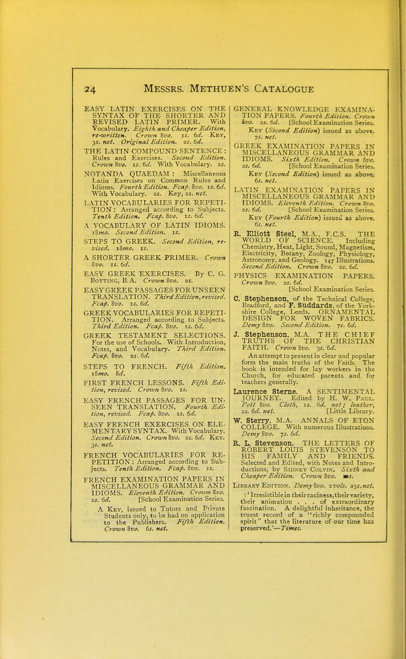 EASY LATIN EXERCISES ON THE SYNTAX OF THE SHORTER AND REVISED LATIN PRIMER. With Vocabulary. Eighth and Cheaper Edition, re-written. Croivn %vo. is. 6d. Key, 31. net. Original Edition, ss. 6d. THE LATIN COMPOUND SENTENCE : Rules and Exercises. Second Edition. Crown ivo. is. 6d. With Vocabulary. 2S. NOTANDA QUAEDAM : Miscellaneous Latin Exercises on Common Rules and Idioms. Fourth Edition. Fcafi. ivo. is. 6d. Svith Vocabulary. 2j. Key, 21. net. LATIN VOCABULARIES FOR REPETI- TION : Arranged according to .Subjects. Tenth Edition. Fcap. 8vo. is. 6d. A VOCABULARY OF LATIN IDIOMS. iSino. Second Edition, is. STEPS TO GREEK. Second Edition, re- vised, i8mo, IS, A SHORTER GREEK PRIMER. Crown 8vo, IS. 6d, EASY GREEK EXERCISES. By C. G. BoTTiNG, B.A. Crown Svo, ■zs. EASY GREEK PASSAGES FOR UNSEEN TRANSLATION. Third Edition, revised. Fcap. Svo. IS. 6d. GREEK VOCABULARIES FOR REPETI- TION. Arranged according to Subjects. Third Edition. Fcap. Svo. is. 6d, GREEK TESTAMENT SELECTIONS. For the use of Schools. With Introduction, Notes, and Vocabulary. Third Edition, Fcap. Svo, ss. 6d, STEPS TO FRENCH. Ft/ih Edition. 1 Smo, 8d. FIRST FRENCH LESSONS. Fiyth Edi- tion, revised. Crown Svo, is. EASY FRENCH PASSAGES FOR UN- SEEN TRANSLATION. Fourth Edi- tion, revised. Fcap. Svo. is. 6d. EASY FRENCH EXERCISES ON ELE- MENTARY SYNTAX. With Vocabularj'. Second Edition. Crown Svo. 21. 6d. Key. 3J. net. FRENCH VOCABULARIES FOR RE- PETITION : Arranged according to Sub- jects. Tenth Edition, Fcap, Svo. is, FRENCH EXAMINATION PAPERS IN MISCELLANEOUS GRAMMAR AND IDIOMS. Eleventh Edition, Cro^vnSvo. 2j. 6d. [School Examination Series. A Key, Issued to Tutors and Priv.nte Students only, to be had on application to the Publishers. Fi/ih Edition, Crown Svo. 6s. net. GENERAL KNOWLEDGE EXAMIN.A- TION PAPERS. Fourth Edition. Croivn Svo. 2s. 6d. [School Examination Series. Key (Second Edition) issued as above. ys. net. GREEK EXAMINATION PAPERS IN MISCELLANEOUS GRAMMAR AND IDIOMS. Sixth Edition, Crown Svo. 2S. 6d, [School Examination Series. Key (Second Edition) issued as above. 6s. net. LATIN EXAMINATION PAPERS IN MISCELL.4NEOUS GR.\MMAR AND IDIOMS. E/eventh Edition. Crown Svo, 2S. 6d. [School Examination Series. Key (Fourth Edition) issued as above. 6s. net. R. Elliott Steel, M.A., F.C.S. THE WORLD OF SCIENCE. Including Chemistry, Heat, Light, Sound, Magnetism, Electricity, Botany, Zoology, Physiology, Astronomy, and Geology. 147 Illustrations. Second Edition. Crown Svo. zs. 6d. PHYSICS EXAMINATION P.\PERS. Crown Svo. is, 6d, [School Examination Series. C. Stephenaon, of the Technical College, Bradford, and F. Suddaxds, of the York- shire College, Leeds. ORNAMENTAL DESIGN FOR WOVEN FABRICS. Demy Svo, Second Edition, js. 6d. J. Stephenson, M.A. THE CHIEF TRUTHS OF THE CHRISTIAN FAITH. Crown Svo. ^s. 6d. An attempt to present in clear and popular form the main truths of the Faith. The book is intended for lay workers in the Church, for educated parents and for teachers generally. Laurence Sterne. A SENTIMENTAL JOURNEY. Edited by H. W. Paul. Pott Svo. Cloth, IS. 6d. net; leather, zs, 6d. net. [Little Library. W. Sterry, M.A. ANNALS OF ETON COLLEGE. With numerous Illustrations. Demy Svo. js. 6d. R. L. Stevenson. THE LETTERS OF ROBERT LOUIS STEVENSON TO HIS FAMILY AND FRIENDS. Selected and Edited, with Notes and Intro- ductions, by Sidney Colvin. Sixth and Cheaper Edition. Crmvn Svo. ms. Library Edition. Demy Svo. zvols. 3$s,nci, I 'Irresistible in theirraciness,their variety, their animation ... of extraordinary f.iscination. A delightful inheritance, the truest record of a richly compounded spirit that the literature of our time has preserved.'— Times.
