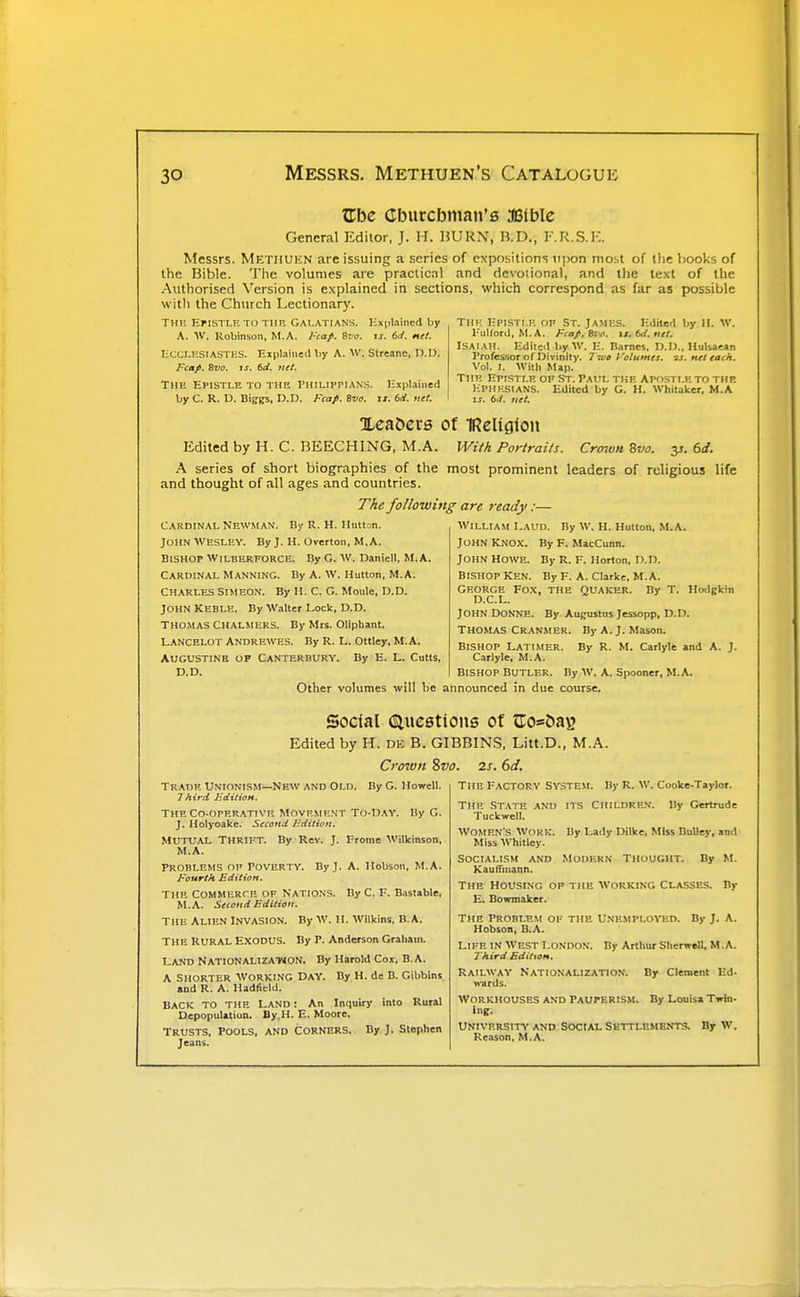 ZTbe Cburcbman's 3B(ble General Editor, J. H. UVRS, B.D., F.R.S.K. Messrs. Metiiukn are issuing a scries of expositions upon mobt of tlie books of the Bible. The volumes are practical and devotional, and the text of the Authorised Version is explained in sections, which correspond as far as prassible witli the Church Lectionary. THl! lipisri.H on St. Jamks. I-Oite<l by II. w. I'uUord, M. A. Fca/i. St ti. ii.td.titl. ISAIAH. Kditeil l)y W. 11. liarnes. O.I)., Hulsaean I'rofessor of Divinity. Two yolumes. 'is. net each. Vol. I. With M»i). Tiui EnsTr.B or St. Paul tkh Ap(isti.hto the Hphksians. Edited by G. H. Whitaker, M.A \s. 6./. net. Thu EriSTLHTO Tllit Galatians. HxpUined l)y A. W. Robinson, M.A. I'caf. Sot. is. M. net. ECCLESIASTES. Explained liy A. W. Streane, D.D. Fcap. iva. is. 6rf. net. TiiH Epistle to the Philippian.s. Explained by C. R. D. Biggs, D.D. Fcap. Bvo. is. 6rf. net. Xea&ers of IReligion Edited by H. C. BEECHING, M.A. IVifA Portrails. Crown 8vo. y. bd. K series of short biographies of the most prominent leaders of religious life and thought of all ages and countries. The following are ready:— Cardinal Newman. Dy R. H. llutton. John Wesley. By J. H. Overton, M, A. Bishop Wilberforcb. By G. W. Daniell, M.A. Cardinal Manning. By A. w. Hutton, M.A. CHARLES Simeon. By II. C. G. Moule, D.D. John KEBLU. By W,ilter Lock, D.D. Thomas Chalmers. By Mrs. Oliphant. Lancelot Andrewes. By R. L. Ottley, M.A. AUGUSTINE OP Canterbury. By E. L. Cutis, D.D. Other volumes will be William Laud. By W. H. Hutton, M.A. John Knox. By F. MacCunn. John Howe. By R. V. Horton, D.n. BISHOP KEN. By F. A. Clarke. M.A. George Fox, the Quaker. By T. Hodgkin D.C.L. John Donne. By Augustus Jessopp, D.D. THOMAS Cranmer. By A. J. Mason. Bishop Latimer. By R. M. Carlyle and A. J. Carlyle, M.A. Bishop Butler. By W. A. Spooner, M.A. announced in due course. Social (Slncetions of ^ros5aB Edited by H. DE B. GIBBINS, Litt.D., M.A. Crown 2>vo. 2s. 6d. -New and Old. By G. Howell. By G. Trade Unionism- 7hird JSeCiiioH. The CO-OPERATIVE Movement To-Day. J. Holyoake. Second lidition. mutual Thrift. By Rev. J. Fromc Wilkinson, M.A. Problems of Poverty. By J. A. Hobson, M.A. Fourth Edition. THE Commerce of Natio.ns. By C. F. Bastable, M.A. Second Edition. THE Alien invasion. By W. II. Wilkins, B.A. THE RURAL EXODUS. By P. Anderson Graham. LAND Nationalization. By Harold Coi, B.A. A Shorter Working Day. By H. de B. Gibbins and R. A. HadfieUI. BACK to the Land : An Inquiry into Rural Depopulation. By,H. E. Moore. Trusts, pools, and corners. By J. Stephen Jeans. THE Factory system. By R. W. Cooke-Taylor. By Gertrude THE State and its Children Tuckwell. Women's Work. By Lady Dilke, Miss BuUey, and Miss Whitley. Socialism and Modern Thought. By M. KaulTuiann. The Housing of the working Classes. By E. Bowmaker. The Problem of the Unemployed. By J. A. Hobson, B.A. Life in West London. By Arthur Sherwell, M.A. Third Edition. Railway \\'ards. Nationalization. By Clement Ed. By Louisa Twin- Workhouses and Pauperism. University and Sociat. Settlements. By w. Reason, M.A.