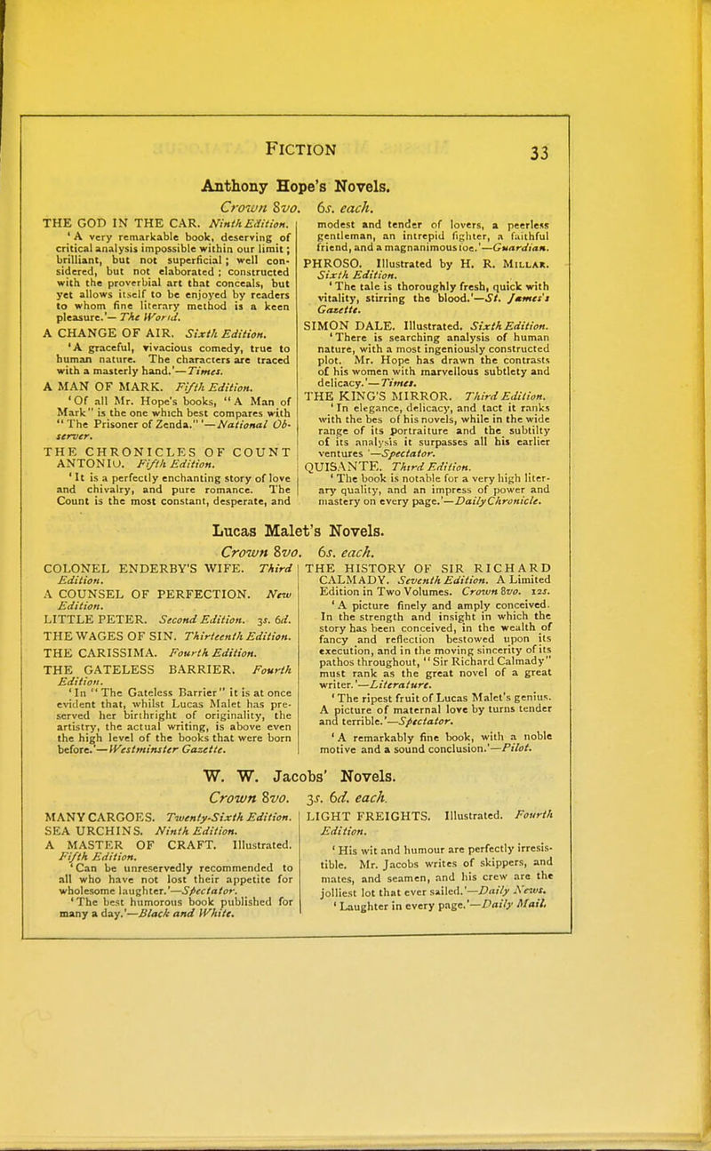 Anthony Hope's Novels. Crown 8vo. 6s. each. THE GOD IN THE CAR. NinthEaUion. ' A very remarkable book, deserving of critical analysis impossible within our limit; brilliant, but not superficial ; well con- sidered, but not elaborated ; constructed with the proverbial art that conceals, but yet allows itself to be enjoyed by readers to whom fine literary method is a keen pleasure.'— The ii^orid. A CHANGE OF AIR. Sixth Edition. 'A graceful, rivacious comedy, true to human nature. The characters are traced with a masterly hand.'— Times. A MAN OF MARK. Fifth Edition. 'Of all Mr. Hope's books, A Man of Mark is the one which best compares with The Prisoner ofZenda.'—National Ob- server. COUNT THE CHRONICLES OF ANTON ID. Fifth Edition. 'It is a perfectly enchanting story of love and chivalry, and pure romance. The Count is the most constant, desperate, and modest and tender of lovers, a peerless gentleman, an intrepid fighter, a fiiilhful friend, and a magnanimous loe.'—Guardian. PHROSO. Illustrated by H. R. Millar. Sixth Edition. ' The tale is thoroughly fresh, quick with vitality, stirring the blood.'—St. Jmmes's Gazette. SIMON DALE. Illustrated. Sixth Edition. ' There is searching analysis of human nature, with a most ingeniously constructed plot. Mr. Hope has drawn the contrasts of his women with marvellous subtlety and delicacy.'— Times. THE KING'S MIRROR. Third Edition. ' In elegance, delicacy, and tact it ranks with the bes of his novels, while in the wide range of its portraiture and the subtilty of its analysis it surpasscii all his earlier ventures '—Spectator. QUISANTE. Third Edition. ' The book is not.ible for a very high liter- ary quality, and an impress of power and mastery on every page,'—DailyCltronicle. Lucas Malet's Novels. Crown 8vo COLONEL ENDERBY'S WIFE. Third Edition. A COUNSEL OF PERFECTION. New Edition. LITTLE PETER. Second Edition. 3s. 6d. THE WAGES OF SIN. Thirteenth Edition. THE CARISSIMA. Fourth Edition. THE GATELESS BARRIER. Fourth Edition. 'In The Gateless Barrier it is at once evident that, whilst Lucas Malet has pre- served her birthright of originality, the artistry, the actual writing, is above even the high level of the books that were born before.'—IVestminster Gazette. 6s. each. THE HISTORY OF SIR RICHARD CALM AD Y. Seventh Edition. A Limited Edition in Two Volumes. Croiun Svo. 12s. ' A picture finely and amply conceived. In the strength and insight in which the story has been conceived, in the wealth of fancy and reflection bestowed upon its execution, and in the moving sincerity of its pathos throughout, Sir RichardCalmady must rank as the great novel of a great writer.'—Literature. ' The ripest fruit of Lucas Malet's genius. A picture of maternal love by turns tender and terrible.'—Spectator. ' A remarkably fine book, with a noble motive and a sound conclusion.'—Pilot. W. W. Jacobs' Novels. Crown Svo. y. 6ti. each. MANY CARGOES. Twenty-Sixth Edition. SEA URCHINS. Ninth Edition. A MASTER OF CRAFT. Illustrated. Fifth Edition. ' Can be unreservedly recommended to all who have not lost their appetite for wholesome laughter.'—Spectator. ' The best humorous book published for many a day.'—Black and White. LIGHT FREIGHTS. Illustrated. Fourth Edition. ' His wit and humour are perfectly irresis- tible. Mr. J.-icobs writes of skippers, and mates, and seamen, and his crew are the jolliest lot that ever sailed.'—Z?ni6' Ke^vs. ' Laughter in every page.'—Vaify Mail,