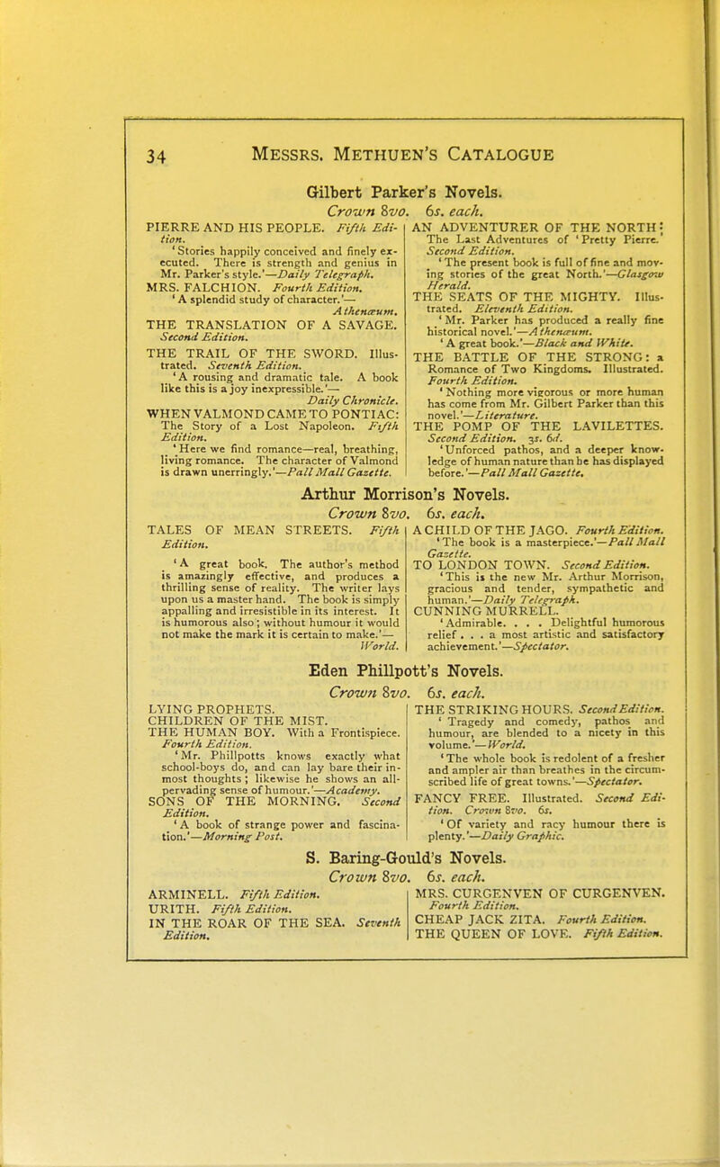 Gilbert Parker's Novels. Crown Svo. 6s. each. PIERRE AND HIS PEOPLE. Fiftli Edi- tion. ' Stories happily conceived and finely ex- ecuted. There is strength and genius in Mr. Parker's style.'—Daily Telegraph. MRS. FALCHION. Fourth Edition. 'A splendid study of character.'— Athenteum. THE TRANSLATION OF A SAVAGE. Second Edition. THE TRAIL OF THE SWORD. Illus- trated. Seventh Edition. 'A rousing and dramatic tale. A book like this is a joy inexpressible.— Daily Chronicle. WHENVALMOND CAME TO PONTIAC: The Story of a Lost Napoleon. Ft/th Edition. ' Here we find romance—real, breathing, living romance. The character of Valmond is drawn unerringly.'—Pall Mall Gazette. AN ADVENTURER OF THE NORTH • The Last Adventures of ' Pretty Pierre. Second Edition. ' The present book is full of fine and mov- ing stories of the great North.'—Glasgow Herald. THE SEATS OF THE MIGHTY. Illus- trated. Eleventh Edition. ' Mr. Parker has produced a really fine historical novel.'—Athemrunt. ' A great book.—Black and White. THE BATTLE OF THE STRONG: a Romance of Two Kingdoms. Illustrated. Fourth Edition. ' Nothing more vigorous or more human has come from Mr. Gilbert Parker than this novel.'—Literature. THE POMP OF THE LAVILETTES. Second Edition. 3J. 6d. 'Unforced pathos, and a deeper know, ledge of human nature than be has displayed before. '—Pall Mall Gazette. Arttur Morrison's Novels. Crown Zvo. 6s. each. TALES OF MEAN STREETS. Edition. Fifth ' A great book. The author's method is amazingly effective, and produces a thrilling sense of reality. The writer lays upon us a master hand. The book is simply appalling and irresistible in its interest. It is humorous also; without humour it would not make the mark it is certain to make.'— World. A CHILD OF THE JAGO. Fourth Edition. 'The book is a miisterpiece.'—Pall Mall Gazette. TO LONDON TOWN. Second Edition. 'This is the new Mr. Arthur Morrison, gracious and tender, sympathetic and human.'—Daily Telegraph. CUNNING MURRELL. ' Admirable. . . . Delightful humorous relief ... a most artistic and satisfactory ach ieve men t.'—Spectator. Eden Phillpott's Novels. Crow?t Svo. LYING PROPHETS. CHILDREN OF THE MIST. THE HUMAN BOY. With a Frontispiece. Fourth Edition. 'Mr. Phillpotts knows exactly what school-boys do, and can lay bare their in- most thoughts ; likewise he shows an all- pervading sense of humour.'—Academy. SONS OF THE MORNING. Second Edition. 'A book of strange power and fascina- tion.'—Morning Post. 6s. each. THE STRIKING HOURS. Second Edition. ' Tragedy and comedy, pathos and humour, are blended to a nicety in this volume.'— World. ' The whole book is redolent of a fresher and ampler air than breathes in the circum- scribed life of great towns.'—Spectator. FANCY FREE. Illustrated. Second Edi- tion. Cro'.vn Zvo. 6s. ' Of variety and racy humour there is plenty.'—Daily Graphic. S. Baring-Gould's Novels. Crown 8vo. ARMINELL. Fi/th Edition. URITH. Fifth Edition. IN THE ROAR OF THE SEA. Seventh Edition. 6s. each. MRS. CURGENVEN OF CURGENVEN. Fourth Edition. CHEAP JACK ZITA. Fourth Edition. THE QUEEN OF LOVE. Fiyth Edition.