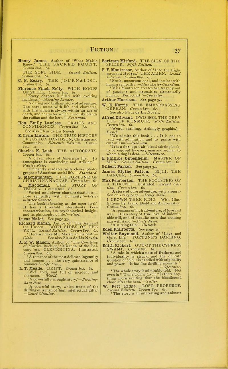 Henry James, Author of 'What Maisie Knew.' THE SACRED FOUNT. Cravn Svo. 6s. THE SOFT SIDE. Second Edition. Crown Svo. 6s, C. F. Keary. THE JOURNALIST. Crown Svo, 6s. Florence Finch KeUy. WITH HOOPS OF STEEL. CrotvnSvo. 6s. ' Every chapter is filled with exciting incidents.'—Morning- Leader, ' A daring and brilliant story of adventure. The novel teems with life and character, with life which is always within an ace of death, and character which curiously blends the ruflSan and the hero.'—Scotsman, Hon. Emily Lawless. TRAITS AND CONFIDENCES. Crown Zvo 6s, See also Fleur de Lis Novels. E. Lynn Linton, THE TRUE HISTORY OF JOSHUA DAVIDSON, Christian and Communist. Eleventh Edition, Cro%un Zvo. IS. Charles K Lush. THE AUTOCRATS. Crown &VO, 6s, 'A clever story of American life. Its atmosphere is convincing and striking.'— Vanity Fair, 'Eminently readable with clever photo- graphs of American social life.'—Standard. S. Macnanghtan. THE FORTUNE OF CHRISTINA NACNAB. Crownivo. 6s. A. MacdoneU. THE STORY OF TERESA. Crown ivo. 6s. ' Varied and clever characterisation and close sympathy with humanity.'—{Vest- tninsier Gazette, ' The book is bracing as the moor itself. It has a threefold interest—its keen characterisation, its psychological insight, and its philosophy of life.—Pilot, Lucas Malet. See page 33. Richard Marsh, Author of ' The Seen and the Unseen.' BOTH SIDES OF THE VEIL. Second Edition. Crown Zvo. 6s. ' Here we have Mr. Marsh at his best.'— Globe. See also Fleur de Lis Novels. A. E. W. Idason, Author of ' The Courtship of Morrice Buckler,'' Miranda of the Bal- cony,'etc. CLEMENTINA. Illustrated. Cro^vH Zvo. 6s. ' A romance of the most delicate ingenuity and humour . . . the very quintessence of romance.'—Specta to r. L. T. Meade. DRIFT. Crenun Zvo. 6s. ' Well told, and full of incident and character.'— World. ' A powerfully-wrought story.'—Birming- ham Post, 'A powerful story, which treats of the drifting of a man of high intellectual gifts.' —Court Circular, Bertram Mitford. THE SIGN OF THE SPIDER. Fifth Edition. F. F. Montresor, Author of ' Into the High- ways and Hedges.' THE ALIEN. Second Edition. Croivn Zvo, 6s, ' Fresh, unconventional, and instinct with human sympathy.'—Manchester Guardian, ' Miss Montresor creates her tragedy out of passions and necessities elementarily human. Perfect art.'—Spectator, Arthur Morrison. See page 34. W. E. Norris. THE EMBARRASSING ORPHAN. Cro-iun Zvo. 6s. See also Fleur de Lis Novels. Alfred Ollivant. OWD BOB, THE GREY DOG OF KENMUIR. Fifth Edition. Crown Zvo, 6s, 'Weird, thrilling, strikingly graphic'— Punch, ' We admire this book ... It is one to read with admiration and to praise with enthusiasm.'—Btokman. ' It is a fine, open-air, blood-stirring book, to be enjoyed by every man and woman to whom a dog is dear.'—Literature. E. Phillips Oppenheim. MASTER OF MEN. Second Edition. Crown Zvo. 6s. Gilbert Parker. See page 34. James Blythe Patton. BIJLI, THE DANCER. Crown Zvo. 6s. MaxPemberton. THE FOOTSTEPS OF A THRONE. Illustrated. Second Edi- tion. Crown Zvo. 6s. ' A story of pure adventure, with a sensa- tion on every page.'—Daily Mail. I CROWN THEE KING. With Illus- trations by Frank Dadd and A. Forrestier. CroJvn Zvo. 6s. 'A romance of high adventure, of love and war. It is a story of true love, of indomit- able will, and of steadfastness that nothing can withstand.'—Daily News, ' A stirring tale.'—Outlook, Eden PhlllpottS. See page 34. Walter Raymond, Author of 'Love and Quiet Life.' FORTUNE'S DARLING. Crown Zvo, 6s. Edith Rickert. OUT OF THE CYPRESS SWAMP. Cro7un Zvo. 6s. ' A tale in which a note of freshness and individuality is struck, and the delicite question of colour is handled with originality and power. It has fine thrilling moments.' —Spectator. ' The whole story is admirably told. Not even in '' Uncle Tom's Cabin is there any- thing more exciting than the bloodhound chase after the hero.'—Tatler. W. Pett Ridge. LOST PROPERTY. Second Edition, Croiun Zvo, 6s, ' The story is an interesting and animate