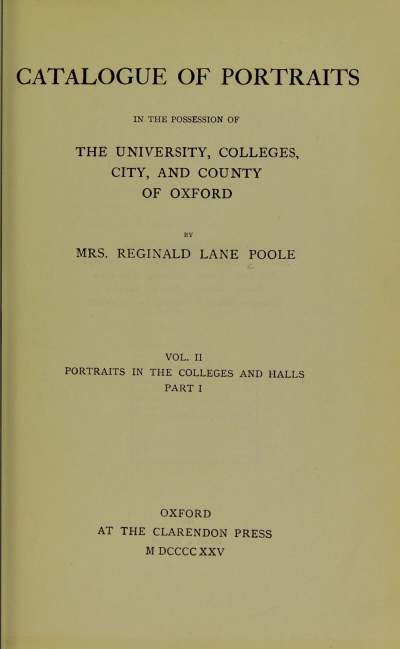 CATALOGUE OF PORTRAITS IN THE POSSESSION OF THE UNIVERSITY, COLLEGES, CITY, AND COUNTY OF OXFORD BY MRS. REGINALD LANE POOLE VOL. II PORTRAITS IN THE COLLEGES AND HALLS PART I OXFORD AT THE CLARENDON PRESS