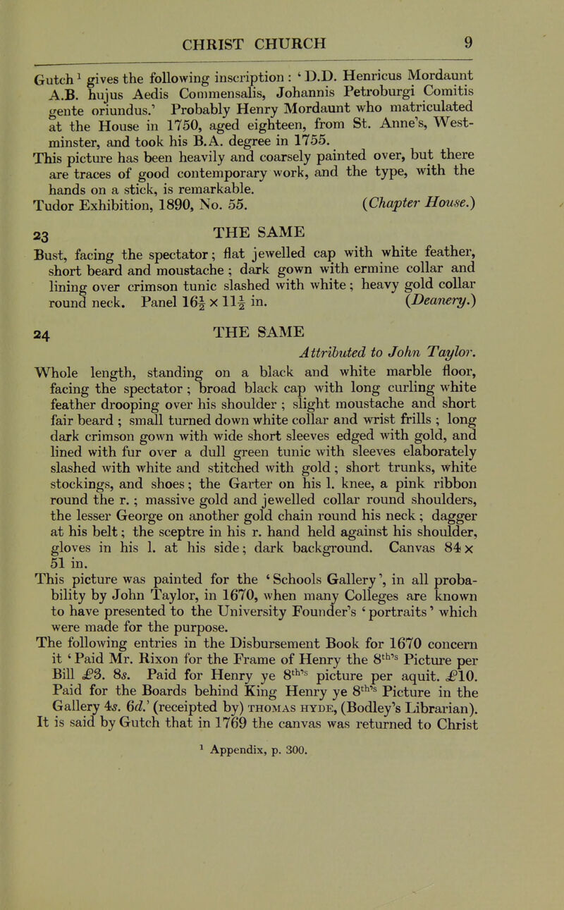 Gutch ^ gives the following inscription : ' D.D. Henricus Mordaunt A.B. hujus Aedis Conimensalis, Johannis Petroburgi Comitis gente oriundus.' Probably Henry Mordaunt who matriculated at the House in 1750, aged eighteen, from St. Anne's, West- minster, and took his B.A. degree in 1755. This picture has been heavily and coarsely painted over, but there are traces of good contemporary work, and the type, with the hands on a stick, is remarkable. Tudor Exhibition, 1890, No. 55. (Chapter House.) 23 THE SAME Bust, facing the spectator; flat jewelled cap with white feather, short beard and moustache ; dark gown with ermine collar and lining over crimson tunic slashed with white; heavy gold collar round neck. Panel 16| x 11| in. {Dearwry.) 24 THE SAME Attributed to John Taylor. Whole length, standing on a black and white marble floor, facing the spectator; broad black cap with long curling white feather drooping over his shoulder ; slight moustache and short fair beard ; small turned down white collar and wrist frills ; long dark crimson gown with wide short sleeves edged with gold, and lined with fur over a dull green tunic with sleeves elaborately slashed with white and stitched with gold; short trunks, white stockings, and shoes; the Garter on his 1. knee, a pink ribbon round the r.; massive gold and jewelled collar round shoulders, the lesser George on another gold chain round his neck; dagger at his belt; the sceptre in his r. hand held against his shoulder, gloves in his 1. at his side; dark background. Canvas 84x 51 in. This picture was painted for the ' Schools Galleryin all proba- bility by John Taylor, in 1670, when many Colleges are known to have presented to the University Founder's ' portraits' which were made for the purpose. The foUoAving entries in the Disbursement Book for 1670 concern it ' Paid Mr. Rixon for the Frame of Henry the S''^ Picture per Bill £2,. 8*. Paid for Henry ye 8'^'^ picture per aquit. £\0. Paid for the Boards behind King Henry ye 8'^'^ Picture in the Gallery 4s. 6d' (receipted by) thomas hyde, (Bodley's Librarian). It is said by Gutch that in 1769 the canvas was returned to Christ ^ Appendix, p. 300.