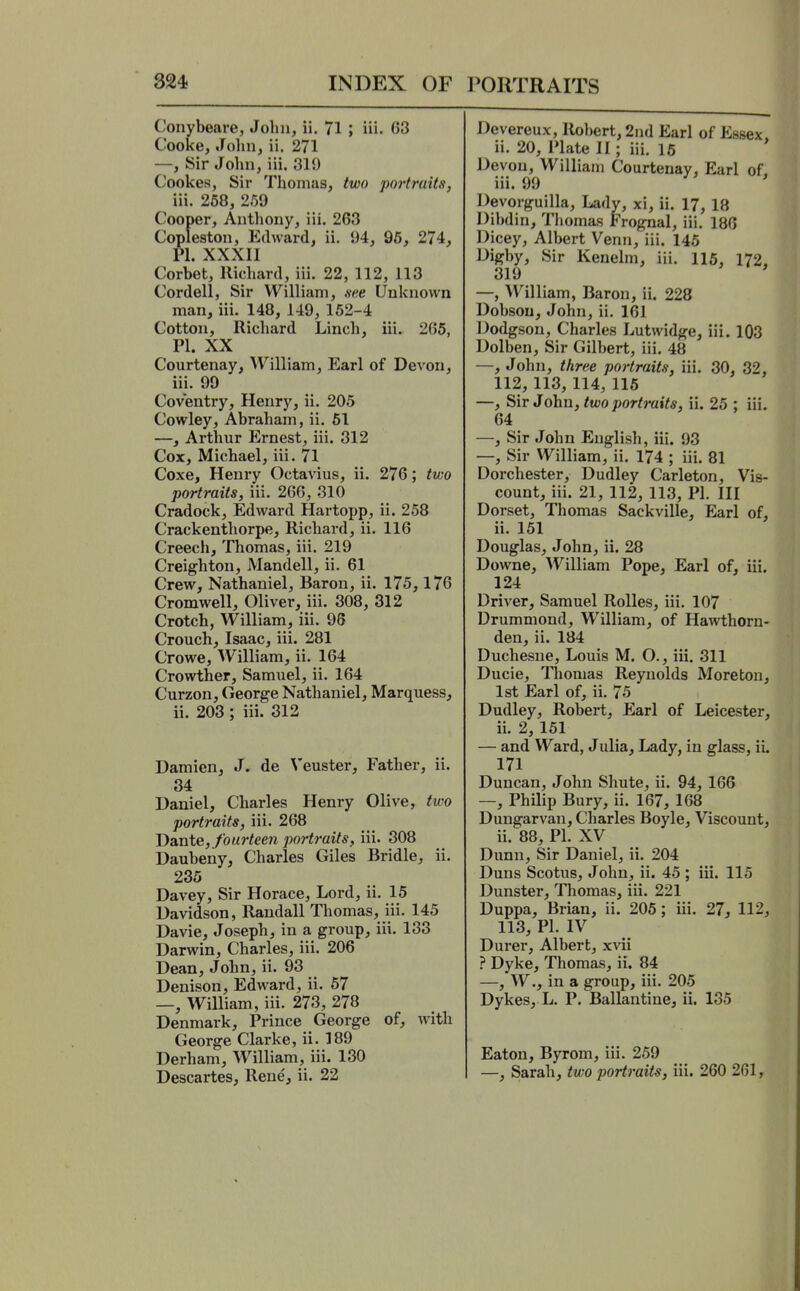 Conybeare, John, ii. 71 ; iii. C3 Cooke, John, ii. 271 —, Sir John, iii. 319 Cookes, Sir Thomas, two portraits, iii. 268, 259 Cooper, Anthony, iii. 263 Copleston, Edward, ii. 94, 96, 274, PI. XXXII Corbet, Richard, iii. 22, 112, 113 Cordell, Sir William, sne Unknown man, iii. 148, 149, 162-4 Cotton, Richard Linch, iii. 265, PI. XX Courtenay, ^V^illiam, Earl of Devon, iii. 99 Coventry, Henry, ii. 205 Cowley, Abraham, ii. 61 —, Arthur Ernest, iii. 312 Cox, Michael, iii. 71 Coxe, Henry Octavius, ii. 276; two portraits, iii. 266, 310 Cradock, Edward Hartopp, ii. 258 Crackenthorpe, Richard, ii. 116 Creech, Thomas, iii. 219 Creighton, Mandell, ii. 61 Crew, Nathaniel, Baron, ii. 175,176 Cromwell, Oliver, iii. 308, 312 Crotch, William, iii. 96 Crouch, Isaac, iii. 281 Crowe, William, ii, 164 Crowther, Samuel, ii. 164 Curzon, George Nathaniel, Marquess, ii. 203 ; iii. 312 Damien, J. de Veuster, Father, ii. 34 Daniel, Charles Henry Olive, two portraits, iii. 268 jyaxde, fourteen portraits, iii. 308 Daubeny, Charles Giles Bridle, ii. 235 Davey, Sir Horace, Lord, ii. 15 Davidson, Randall Thomas, iii. 145 Davie, Joseph, in a group, iii. 133 Darwin, Charles, iii. 206 Dean, John, ii. 93 Denison, Edward, ii. 67 —, William, iii. 273, 278 Denmark, Prince George of, with George Clarke, ii. 189 Derham, William, iii. 130 Descartes, Rene, ii. 22 Devereux, Robert, 2nd Earl of Essex. ii. 20, Plate II; iii. 16 Devon, William Courtenay, Earl of, iii. 99 Devorguilla, Ladv, xi, ii. 17, 18 Dibdin, Thomas Frognal, iii. 186 Dicey, Albert Venn, iii. 145 Digby, Sir Kenelm, iii. 116, 172. 319 ' —, William, Baron, ii. 228 Dobsou, John, ii. 161 Dodgsou, Charles Lutwidge, iii. 103 Dolben, Sir Gilbert, iii, 48 —, John, three portraits, iii. 30, 32, 112, 113, 114,116 —, Sir John, two portraits, ii. 26 ; iii. 64 —, Sir John English, iii. 93 —, Sir William, ii. 174 ; iii. 81 Dorchester, Dudley Carleton, Vis- count, iii. 21, 112, 113, PI. Ill Dorset, Thomas Sackville, Earl of, ii. 151 Douglas, John, ii. 28 Downe, William Pope, Earl of, iii. 124 Driver, Samuel RoUes, iii. 107 Drummond, William, of Hawthorn- den, ii. 184 Duchesne, Louis M. O., iii. 311 Ducie, Tliomas Reynolds Moreton, 1st Earl of, ii. 75 Dudley, Robert, Earl of Leicester, ii. 2,151 — and Ward, Julia, Lady, in glass, ii. 171 Duncan, John Shute, ii. 94, 166 —, Philip Bury, ii. 167, 168 Dungarvan, Charles Boyle, Viscount, ii. 88, PI. XV Dunn, Sir Daniel, ii. 204 Duns Scotus, John, ii. 45 ; iii. 115 Dunster, Thomas, iii. 221 Duppa, Brian, ii. 205; iii. 27, 112, 113, PL IV Durer, Albert, xvii ? Dyke, Thomas, ii. 84 —, W., in a group, iii. 205 Dykes, L. P. Ballantine, ii. 135 Eaton, Byrom, iii. 259 —, Sarah, two portraits, iii. 260 261,