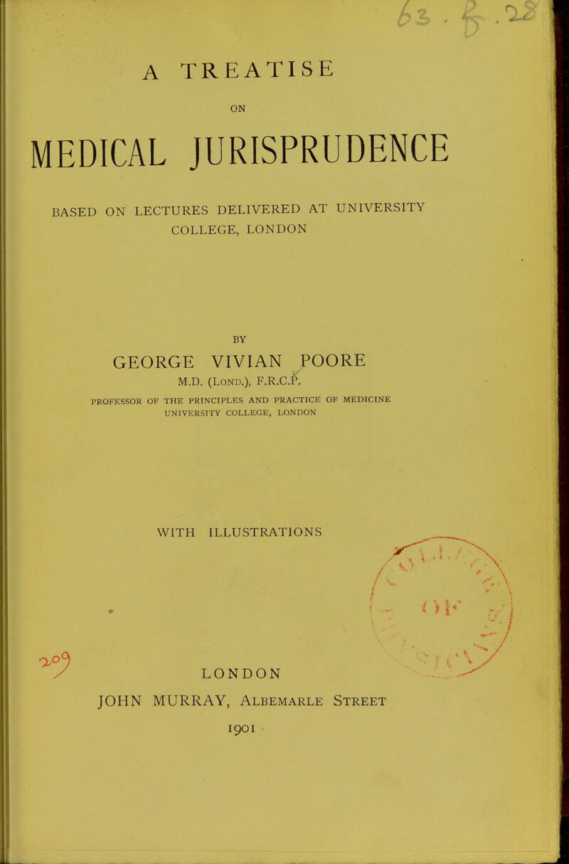 A TREATISE ON MEDICAL JURISPRUDENCE BASED ON LECTURES DELIVERED AT UNIVERSITY COLLEGE, LONDON BY GEORGE VIVIAN POORE M.D. (LoND.), F.R.C.P. PROFESSOR OF THE PRINCIPLES AND PRACTICE OF MEDICINE UNIVERSITY COLLEGE, LONDON WITH ILLUSTRATIONS JOHN MURRAY, Albemarle Street 1901