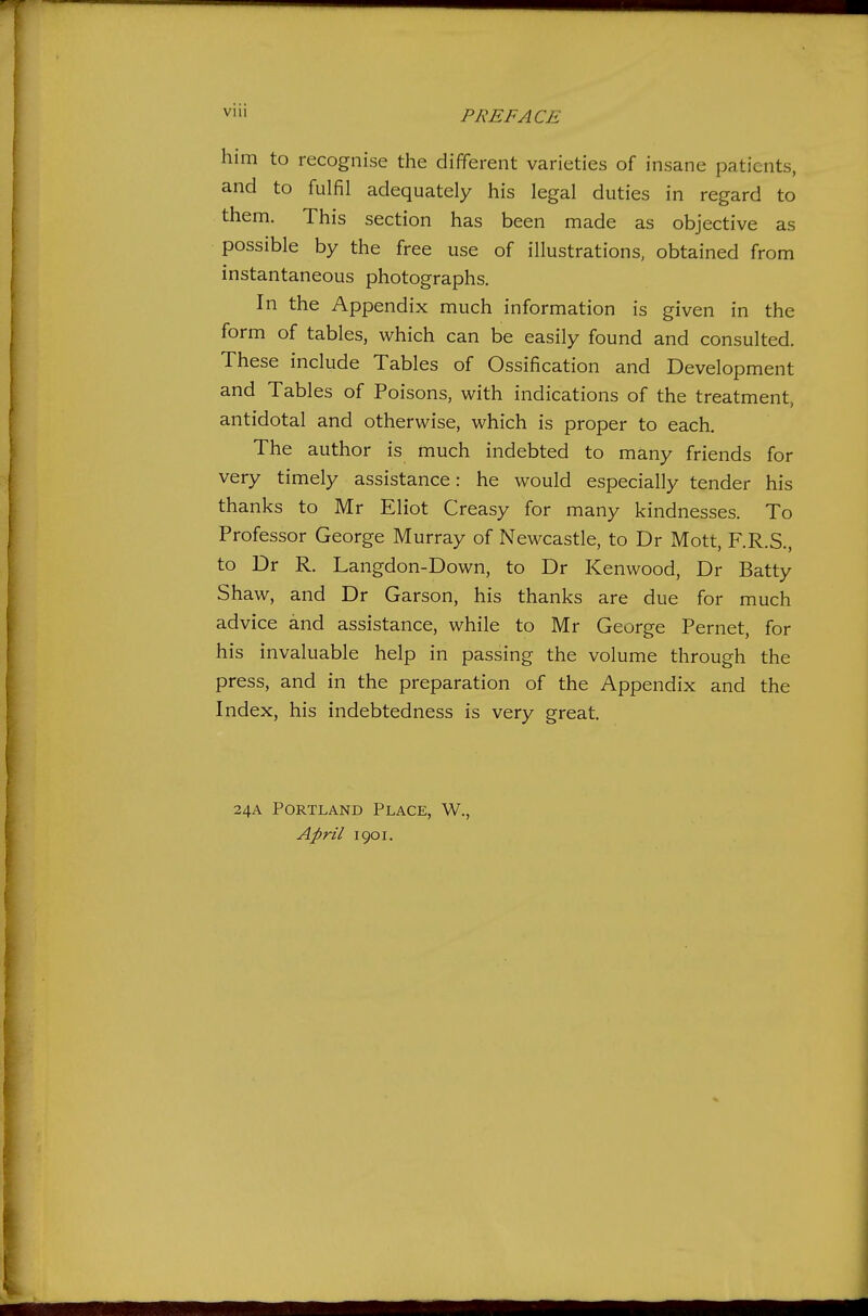 VIU him to recognise the different varieties of insane patients, and to fulfil adequately his legal duties in regard to them. This section has been made as objective as possible by the free use of illustrations, obtained from instantaneous photographs. In the Appendix much information is given in the form of tables, which can be easily found and consulted. These include Tables of Ossification and Development and Tables of Poisons, with indications of the treatment, antidotal and otherwise, which is proper to each. The author is much indebted to many friends for very timely assistance: he would especially tender his thanks to Mr Eliot Creasy for many kindnesses. To Professor George Murray of Newcastle, to Dr Mott, F.R.S., to Dr R. Langdon-Down, to Dr Kenwood, Dr Batty Shaw, and Dr Garson, his thanks are due for much advice and assistance, while to Mr George Pernet, for his invaluable help in passing the volume through the press, and in the preparation of the Appendix and the Index, his indebtedness is very great. 24A Portland Place, W., April 1901.