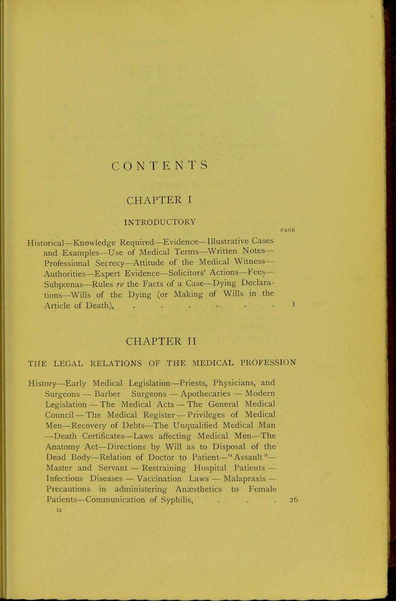 CONTENTS CHAPTER I INTRODUCTORY Historical—Knowledge Required—Evidence—Illustrative Cases and Examples—Use of Medical Terms—Written Notes- Professional Secrecy—Attitude of the Medical Witness— Authorities—Expert Evidence—Solicitors' Actions—Fees— Subpoenas—Rules re the Facts of a Case—Dying Declara- tions—Wills of the Dying (or Making of Wills in the Article of Death), . . . CHAPTER n THE LEGAL RELATIONS OF THE MEDICAL PROFESSION History—Early Medical Legislation—Priests, Physicians, and Surgeons — Barber Surgeons — Apothecaries —■ Modern Legislation — The Medical Acts — The General Medical Council — The Medical Register — Privileges of Medical Men—Recovery of Debts—The Unqualified Medical Man —Death Certificates—Laws affecting Medical Men—The Anatomy Act—Directions by Will as to Disposal of the Dead Body—Relation of Doctor to Patient—Assault— Master and Servant — Restraining Hospital Patients — Infectious Diseases — Vaccination Laws — Malapraxis — Precautions in administering Anassthetics to Female Patients—Communication of Syphilis, . . .26