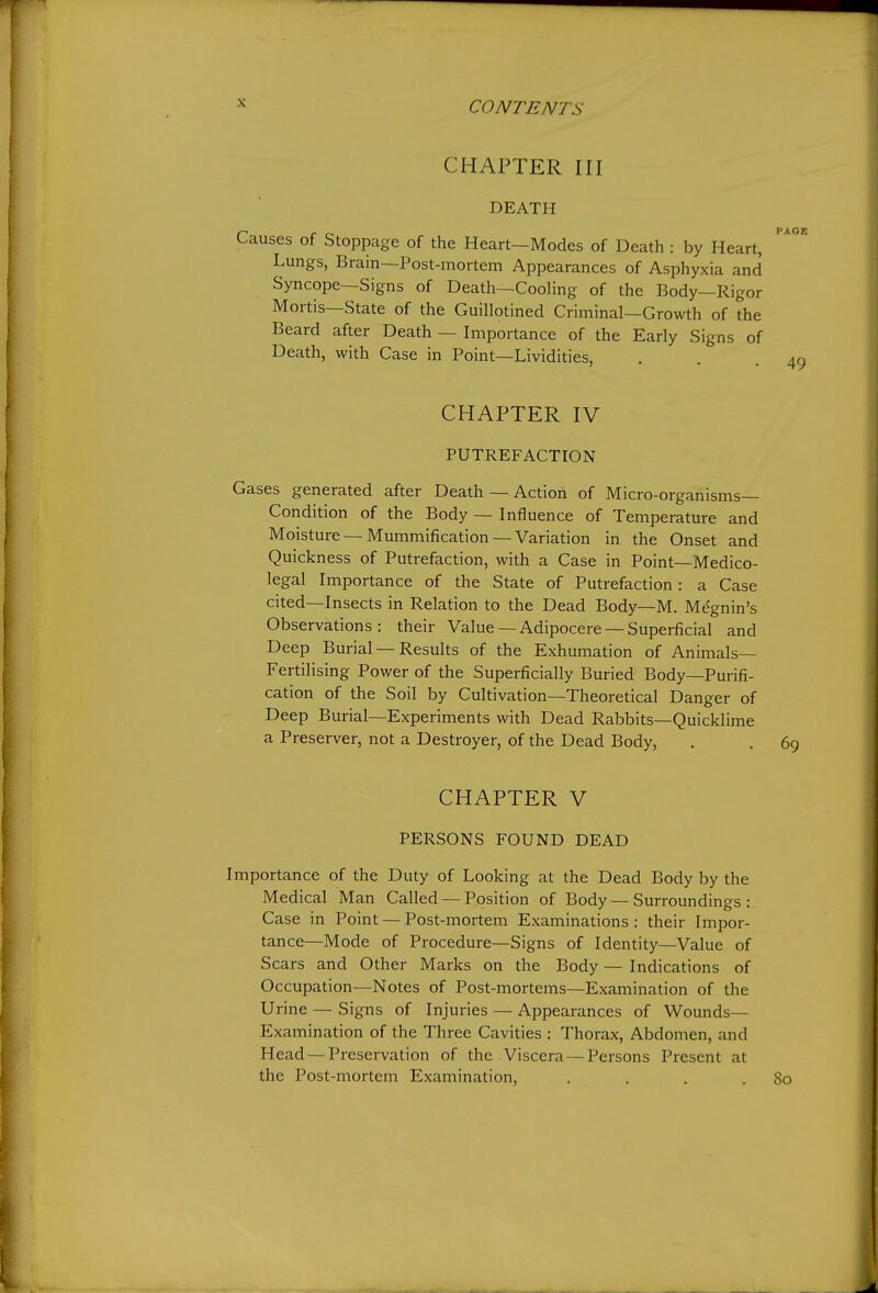 CHAPTER III DEATH Causes of Stoppage of the Heart—Modes of Death : by Heart, Lungs, Brain—Post-mortem Appearances of Asphyxia and Syncope—Signs of Death—Cooling of the Body—Rigor Mortis—State of the Guillotined Criminal—Growth of the Beard after Death — Importance of the Early Signs of Death, with Case in Point—Lividities, CHAPTER IV PUTREFACTION Gases generated after Death — Action of Micro-organisms- Condition of the Body — Influence of Temperature and Moisture—Mummification —Variation in the Onset and Quickness of Putrefaction, with a Case in Point—Medico- legal Importance of the State of Putrefaction : a Case cited—Insects in Relation to the Dead Body—M. Me'gnin's Observations: their Value — Adipocere — Superficial and Deep Burial — Results of the Exhumation of Animals- Fertilising Power of the Superficially Buried Body—Purifi- cation of the Soil by Cultivation—Theoretical Danger of Deep Burial—Experiments with Dead Rabbits—Quicklime a Preserver, not a Destroyer, of the Dead Body, . . 69 CHAPTER V PERSONS FOUND DEAD Importance of the Duty of Looking at the Dead Body by the Medical Man Called — Position of Body — Surroundings: Case in Point — Post-mortem Examinations: their Impor- tance—Mode of Procedure—Signs of Identity—Value of Scars and Other Marks on the Body — Indications of Occupation—Notes of Post-mortems—Examination of the Urine — Signs of Injuries — Appearances of Wounds— Examination of the Three Cavities : Thorax, Abdomen, and Head — Preservation of the Viscera — Persons Present at the Post-mortem Examination, . . . .80