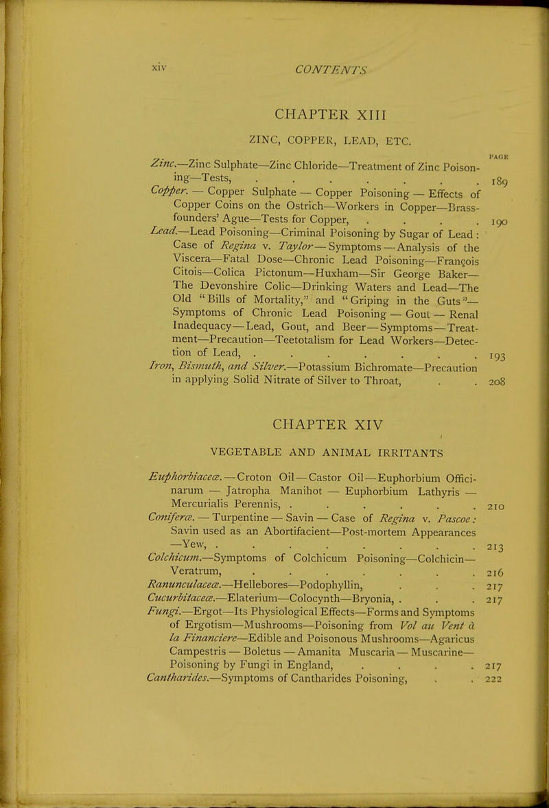 CHAPTER XIII ZINC, COPPER, LEAD, ETC. Z.inc.~Z\y\z Sulphate—Zinc Chloride—Treatment of Zinc Poison- ing—Tests, Copper. — Copper Sulphate — Copper Poisoning — Effects of Copper Coins on the Ostrich—Workers in Copper—Brass- founders' Ague—Tests for Copper, , . . .190 Zm^.—Lead Poisoning—Criminal Poisoning by Sugar of Lead : Case of Regina v. Taj/^r—Symptoms —Analysis of the Viscera—Fatal Dose—Chronic Lead Poisoning—Frangois Citois—Colica Pictonum—Huxham—Sir George Baker— The Devonshire Colic—Drinking Waters and Lead—The Old Bills of Mortahty, and Griping in the Guts''— Symptoms of Chronic Lead Poisoning — Gout — Renal Inadequacy—Lead, Gout, and Beer—Symptoms —Treat- ment—Precaution—Teetotalism for Lead Workers—Detec- tion of Lead, . . . . . . . Iron, Bismuth, and Silver.—Potassium Bichromate—Precaution in applying Solid Nitrate of Silver to Throat, . . 208 CHAPTER XIV VEGETABLE AND ANIMAL IRRITANTS EuphorbiacecE. — Croton Oil — Castor Oil — Euphorbium Offici- narum — Jatropha Manihot — Euphorbium Lathyris — Mercurialis Perennis, . . . . . .210 ConifercB. — Turpentine — Savin — Case of Regina v. Pascoe: Savin used as an Abortifacient—Post-mortem Appearances —Yew, ........ 213 ColcMcum.—Symptoms of Colchicum Poisoning—Colchicin— Veratrum, . . . . . . .216 RanunculacecE.—Hellebores—Podophyllin, . . .217 CucurbitacecE.—Elaterium—Colocynth—Bryonia, . . .217 Fungi.—Ergot—Its Physiological Effects—Forms and Symptoms of Ergotism—Mushrooms—Poisoning from Vol au Vent H la Financiere—Edible and Poisonous Mushrooms—Agaricus Campestris — Boletus — Amanita Muscaria — Muscarine— Poisoning by Fungi in England, .... 217 Cantharides.—Symptoms of Cantharides Poisoning, . . 222