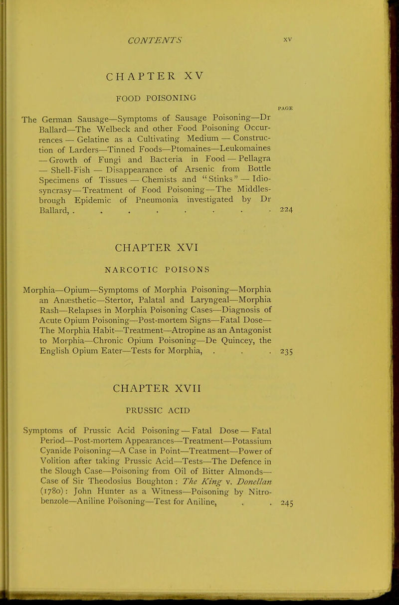 CHAPTER XV FOOD POISONING PAOK The Gennan Sausage—Symptoms of Sausage Poisoning—Dr Ballard—The Welbeck and other Food Poisoning Occur- rences — Gelatine as a Cultivating Medium — Construc- tion of Larders—Tinned Foods—Ptomaines—Leukomaines — Growth of Fungi and Bacteria in Food — Pellagra — Shell-Fish — Disappearance of Arsenic from Bottle Specimens of Tissues — Chemists and Stinks — Idio- syncrasy—Treatment of Food Poisoning—The Middles- brough Epidemic of Pneumonia investigated by Dr Ballard, 224 CHAPTER XVI NARCOTIC POISONS Morphia—Opium—Symptoms of Morphia Poisoning—Morphia an Anaesthetic—Stertor, Palatal and Laryngeal—Morphia Rash—Relapses in Morphia Poisoning Cases—Diagnosis of Acute Opium Poisoning—Post-mortem Signs—Fatal Dose— The Morphia Habit—Treatment—Atropine as an Antagonist to Morphia—Chronic Opium Poisoning—De Quincey, the English Opium Eater—Tests for Morphia, . . . 235 CHAPTER XVH PRUSSIC ACID Symptoms of Prussic Acid Poisoning — Fatal Dose — Fatal Period—Post-mortem Appearances—Treatment—Potassium Cyanide Poisoning—A Case in Point—Treatment—Power of Volition after taking Prussic Acid—Tests—The Defence in the Slough Case—Poisoning from Oil of Bitter Almonds— Case of Sir Theodosius Boughton : The King v. Doncllan (1780): John Hunter as a Witness—Poisoning by Nitro- benzole—Aniline Poisoning—Test for Aniline,
