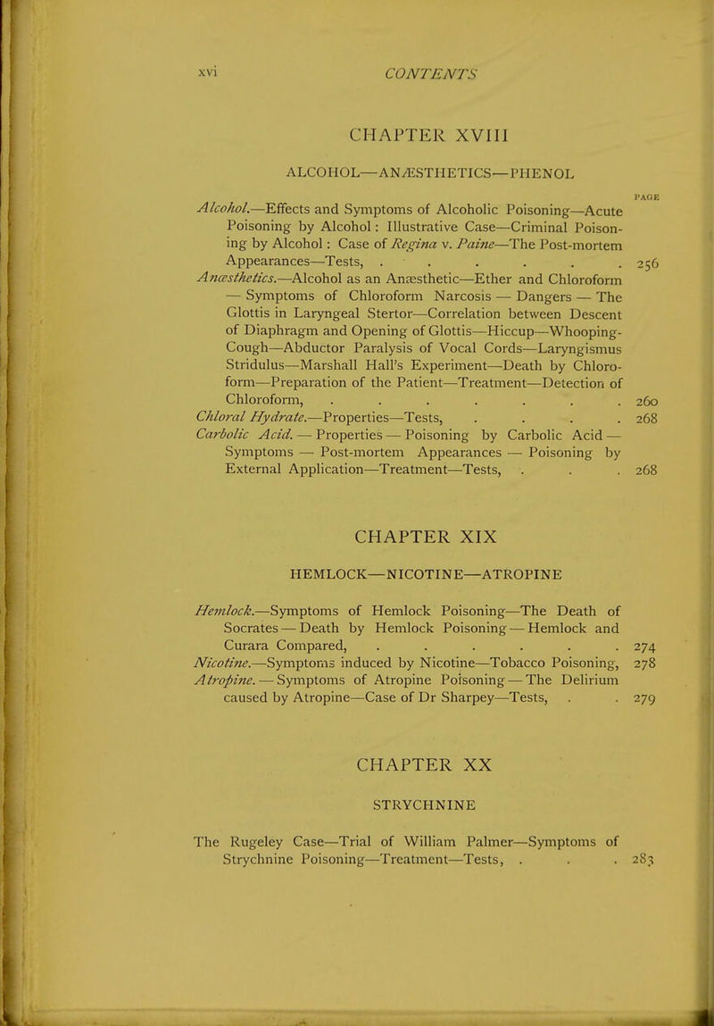 CHAPTER XVIII ALCOHOL—AN/ESTIIETICS—PHENOL i'AOE Alcohol.—Effects and Symptoms of Alcoholic Poisoning—Acute Poisoning by Alcohol: Illustrative Case—Criminal Poison- ing by Alcohol: Case of Regina v. Paine—The Post-mortem Appearances—Tests, . ■ . . . . .256 Ancesthetics.—Alcohol as an Ansesthetic—Ether and Chloroform — Symptoms of Chloroform Narcosis — Dangers — The Glottis in Laryngeal Stertor—Correlation between Descent of Diaphragm and Opening of Glottis—Hiccup—Whooping- Cough—Abductor Paralysis of Vocal Cords—Laryngismus Stridulus—Marshall Hall's Experiment—Death by Chloro- form—Preparation of the Patient—Treatment—Detection of Chloroform, ....... 260 Chlo7'al Hydrate.—Properties—Tests, .... 268 Carbolic Acid. — Properties — Poisoning by Carbolic Acid — Symptoms — Post-mortem Appearances — Poisoning by External Application—Treatment—Tests, . . . 268 CHAPTER XIX HEMLOCK—NICOTINE—ATROPINE Hemlock.—Symptoms of Hemlock Poisoning—The Death of Socrates — Death by Hemlock Poisoning — Hemlock and Curara Compared, ...... 274 Nicotine.—Symptoms induced by Nicotine—Tobacco Poisoning, 278 Atropine. — Symptoms of Atropine Poisoning — The Delirium caused by Atropine—Case of Dr Sharpey—Tests, . . 279 CHAPTER XX STRYCHNINE The Rugeley Case—Trial of William Palmer—Symptoms of Strychnine Poisoning—Treatment—Tests, . . . 283