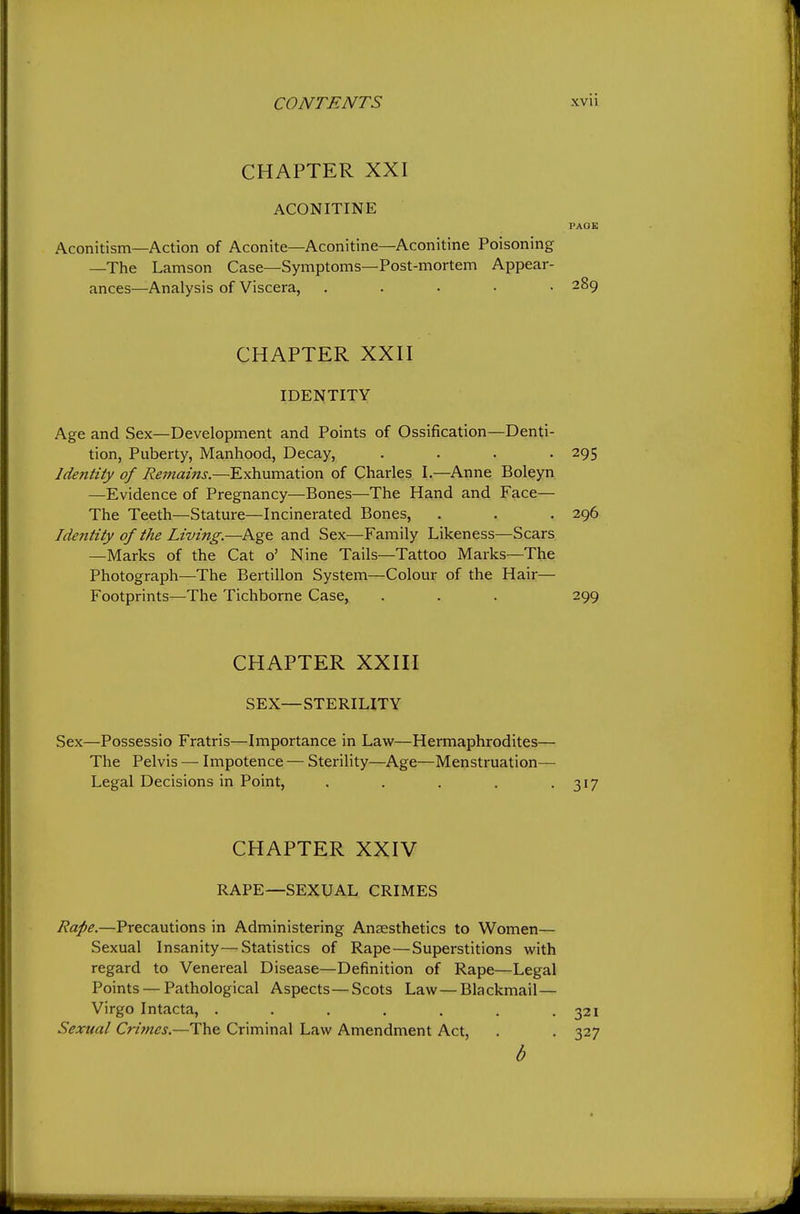 CHAPTER XXI ACONITINE PAOB Aconitism—Action of Aconite—Aconitine—Aconitine Poisoning —The Lamson Case—Symptoms—Post-mortem Appear- ances—Analysis of Viscera, ..... 289 CHAPTER XXH IDENTITY Age and Sex—Development and Points of Ossification—Denti- tion, Puberty, Manhood, Decay, .... 295 Identity of Remains.—Exhumation of Charles I.—Anne Boleyn —Evidence of Pregnancy—Bones—The Hand and Face— The Teeth—Stature—Incinerated Bones, . . . 296 Identity of the Living.—Age and Sex—Family Likeness—Scars —Marks of the Cat o' Nine Tails—Tattoo Marks—The Photograph—The Bertillon System—Colour of the Hair— Footprints—The Tichborne Case, . . . 299 CHAPTER XXni SEX—STERILITY Sex—Possessio Fratris—Importance in Law—Hermaphrodites— The Pelvis — Impotence — Sterility—Age—Menstruation— Legal Decisions in Point, . . . . .317 CHAPTER XXIV RAPE—SEXUAL CRIMES Rape.—Precautions in Administering Anaesthetics to Women— Sexual Insanity—Statistics of Rape—Superstitions with regard to Venereal Disease—Definition of Rape—Legal Points — Pathological Aspects — Scots Law — Blackmail— Virgo Intacta, . . . . . . .321 Sexual Crimes.—The Criminal Law Amendment Act, . . 327 b