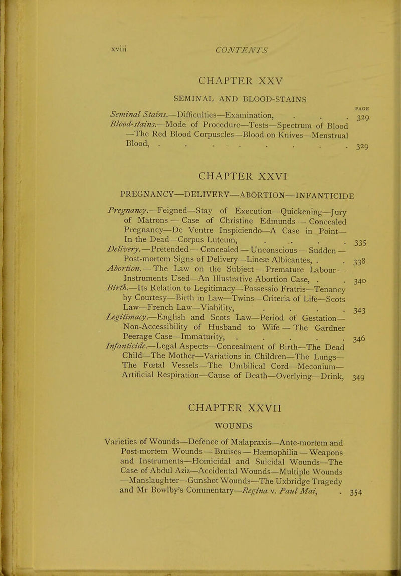 CHAPTER XXV SEMINAL AND BLOOD-STAINS PAOE Seminal Stains.—Difficulties—Examination, . . . ^29 Blood-stains.—Mode of Procedure—Tests—Spectrum of Blood —The Red Blood Corpuscles—Blood on Knives—Menstrual Blood, . . ... . . . .329 CHAPTER XXVI PREGNANCY—DELIVERY—ABORTION—INFANTICIDE Pregnancy.—F&\gntdi—Stay of Execution—Quickening—Jury of Matrons — Case of Christine Edmunds — Concealed Pregnancy—De Ventre Inspiciendo—A Case in Point— In the Dead—Corpus Luteum, . . . . ^35 Delivery.—Pretended — Concealed — Unconscious — Sudden Post-mortem Signs of Delivery—Lineas Albicantes, . . 338 Abortion. — The Law on the Subject — Premature Labour — Instruments Used—An Illusti-ative Abortion Case, . . 340 Birth.—lis Relation to Legitimacy—Possessio Fratris—Tenancy by Courtesy—Birth in Law—Twins—Criteria of Life—Scots Law—French Law—Viability, . . . . 343 Legitimacy.—English and Scots Law—Period of Gestation— Non-Accessibility of Husband to Wife — The Gardner Peerage Case—Immaturity, ..... 346 Infa?tticide.—Legal Aspects—Concealment of Birth—The Dead Child—The Mother—Variations in Children—The Lungs— The Fcetal Vessels—The Umbilical Cord—Meconium— Artificial Respiration—Cause of Death—Overlying—Drink, 349 CHAPTER XXVn WOUNDS Varieties of Wounds—Defence of Malapraxis—Ante-mortem and Post-mortem Wounds — Bruises — Haemophilia — Weapons and Instruments—Homicidal and Suicidal Wounds—The Case of Abdul Aziz—Accidental Wounds—Multiple Wounds —Manslaughter—Gunshot Wounds—The Uxbridge Tragedy and Mr Bowlby's Commentary—Regina v. Paul Mai,