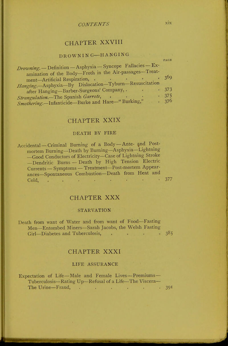CHAPTER XXVIII DROWNIN G—HANGING Drowning. - Definition - Asphyxia - Syncope Fallacies - Ex- amination of the Body-Froth in the Air-passages-Treat- ment—Artificial Respiration, . • • • _ . • ^««^^/«^^.-Asphyxia-By Dislocation-Tyburn-Resuscitation after Hanging—Barber-Surgeons' Company, . Stran^ilaHon—i:h& Spanish Garrote, . • • 5wo/^^?7X?-.—Infanticide—Burke and Hare— Burkmg, CHAPTER XXIX DEATH BY FIRE Accidental — Criminal Burning of a Body —Ante- and Post- mortem Burning—Death by Burning—Asphyxia—Lightning —Good Conductors of Electricity—Case of Lightning Stroke —Dendritic Burns — Death by High Tension Electric Currents — Symptoms — Treatment—Post-mortem Appear- ances—Spontaneous Combustion—Death from Heat and Cold, CHAPTER XXX STARVATION Death from want of Water and from want of Food—Fasting Men—Entombed Miners—Sarah Jacobs, the Welsh Fasting Girl—Diabetes and Tuberculosis, . . . . CHAPTER XXXI LIFE ASSURANCE Expectation of Life—Male and Female Lives—Premiums — Tuberculosis—Rating Up—Refusal of a Life—The Viscera— The Urine—Fraud, ......