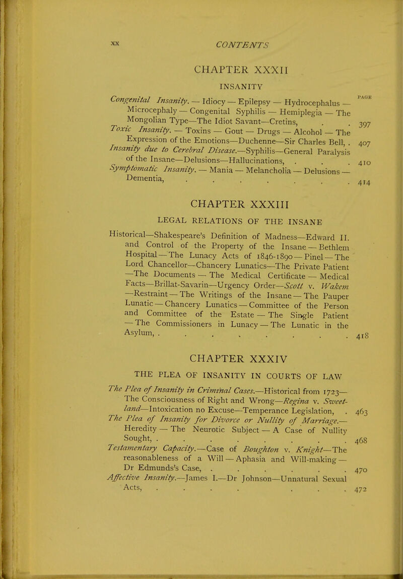 CHAPTER XXXII INSANITY Congenital Insanity. — Idiocy — Epilepsy — Hydrocephalus — Microcephaly — Congenital Syphilis — Hemiplegia — The Mongolian Type—The Idiot Savant—Cretins, . . 397 Toxic Insanity. — Toxins — Gout — Drugs — Alcohol — The Expression of the Emotions—Duchenne—Sir Charles Bell, . 407 Insanity due to Cerebral i?zWj-^.—Syphilis—General Paralysis of the Insane—Delusions—Hallucinations, . . .410 Symptomatic Insanity. — Mania — Melancholia — Delusions — Dementia, ... CHAPTER XXXIII LEGAL RELATIONS OF THE INSANE istorical—Shakespeare's Definition of Madness—Edward II. and Control of the Property of the Insane — Bethlem Hospital —The Lunacy Acts of 1846-1890 —Pinel —The Lord Chancellor—Chancery Lunatics—The Private Patient —The Documents — The Medical Certificate — Medical Facts—Brillat-Savarin—Urgency Order—v. Wakem —Restraint — The Writings of the Insane —The Pauper Lunatic — Chancery Lunatics — Committee of the Person and Committee of the Estate — The Single Patient — The Commissioners in Lunacy —The Lunatic in the Asylum, CHAPTER XXXIV THE PLEA OF INSANITY IN COURTS OF LAW The Plea of Insanity in Crimtnal Caj-^j—Historical from 1723— The Consciousness of Right and ^xon^—Regina v. Sweet- land—\nio:^\caX\orv no Excuse—Temperance Legislation, . 463 The Plea of Insanity for Divorce or Nullity of Marriage.— Heredity — The Neurotic Subject — A Case of Nullity Sought, 468 Testainentary Capacity. —Cdise of Boughton v. Knight—The reasonableness of a Will — Aphasia and Will-making — Dr Edmunds's Case, ...... 470 Affective lnsajiiiy.—]7m-\Q% I.—Dr Johnson—Unnatural Sexual Acts, .... ... 472