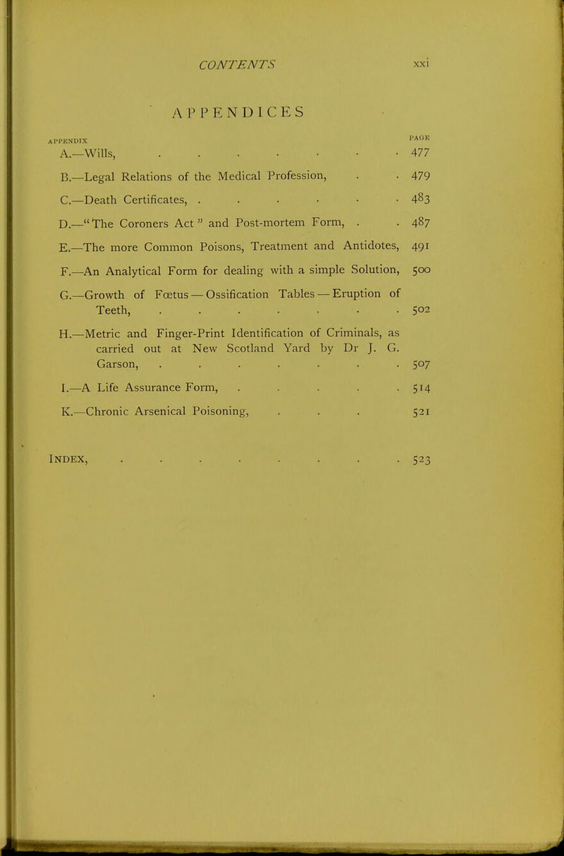 APPENDICES I'PKNDIX PAGE A. —Wills, 477 B. —Legal Relations of the Medical Profession, . . 479 C—Death Certificates, . . . • • -483 D. —The Coroners Act and Post-mortem Form, . . 487 E. —The more Common Poisons, Treatment and Antidotes, 491 F. —An Analytical Form for dealing with a simple Solution, 500 G. —Growth of Foetus — Ossification Tables — Eruption of Teeth, . . . . . • .502 H. —Metric and Finger-Print Identification of Criminals, as carried out at New Scotland Yard by Dr J. G. Carson, ....... 507 I. —A Life Assurance Form, . . . . -514 K.—Chronic Arsenical Poisoning, . . . 521 Index, 523