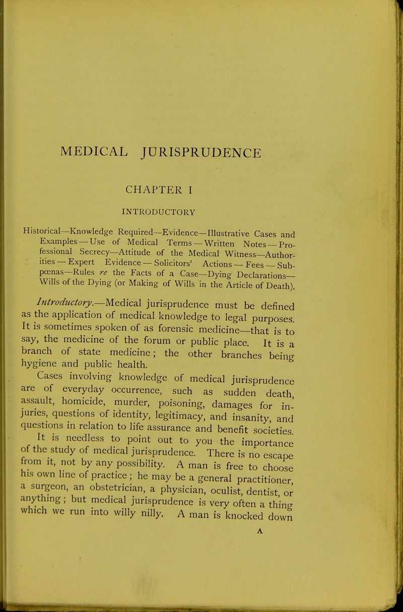MEDICAL JURISPRUDENCE CHAPTER I INTRODUCTORY Historical—Knowledge Required—Evidence—Illustrative Cases and Examples —Use of Medical Terms — Written Notes —Pro- fessional Secrecy—Attitude of the Medical Witness—Author- ities — Expert Evidence — Solicitors' Actions — Fees — Sub- poenas—Rules re the Facts of a Case—Dying Declarations- Wills of the Dying (or Making of Wills in the Article of Death). Introductory.—jurisprudence must be defined as the application of medical knowledge to legal purposes. It is sometimes spoken of as forensic medicine—that is to say, the medicine of the forum or public place. It is a branch of state medicine; the other branches being hygiene and public health. Cases involving knowledge of medical jurisprudence are of everyday occurrence, such as sudden death assault, homicide, murder, poisoning, damages for in- juries, questions of identity, legitimacy, and insanity and questions in relation to life assurance and benefit societies It is needless to point out to you the importance of the study of medical jurisprudence. There is no escape from It. not by any possibility. A man is free to choose his own hne of practice; he may be a general practitioner a surgeon, an obstetrician, a physician, oculist, dentist or anything; but medical jurisprudence is very often a thine which we run into willy nilly. A man is knocked down A