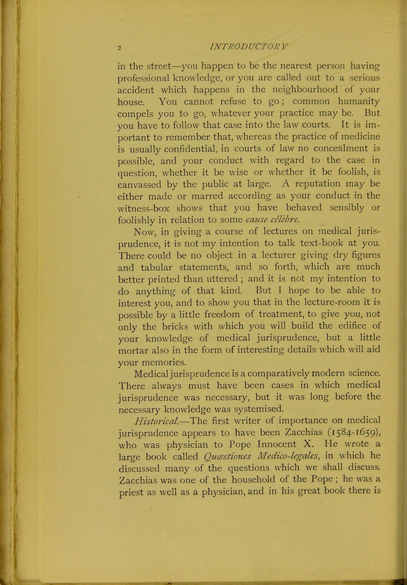 in the street—you happen to be the nearest person having professional knowledge, or you are called out to a serious accident which happens in the neighbourhood of your house. You cannot refuse to go; common humanity compels you to go, whatever your practice may be. But you have to follow that case into the law courts. It is im- portant to remember that, whereas the practice of medicine is usually confidential, in courts of law no concealment is possible, and your conduct with regard to the case in question, whether it be wise or whether it be foolish, is canvassed by the public at large. A reputation may be either made or marred according as your conduct in the witness-box shows that you have behaved sensibly or foolishly in relation to some cause celebre. Now, in giving a course of lectures on medical juris- prudence, it is not my intention to talk text-book at you. There could be no object in a lecturer giving dry figures and tabular statements, and so forth, which are much better printed than uttered ; and it is not my intention to do anything of that kind. But I hope to be able to interest you, and to show you that in the lecture-room it is possible by a little freedom of treatment, to give you, not only the bricks with which you will build the edifice of your knowledge of medical jurisprudence, but a little mortar also in the form of interesting details which will aid your memories. Medical jurisprudence is a comparatively modern science. There always must have been cases in which medical jurisprudence was necessary, but it was long before the necessary knowledge was systemised. Historical.—The first writer of importance on medical jurisprudence appears to have been Zacchias (i584-1659), who was physician to Pope Innocent X. He wrote a large book called Qucestiones Medico-legales, in which he discussed many of the questions which we shall discuss. Zacchias was one of the household of the Pope; he was a priest as well as a physician, and in his great book there is