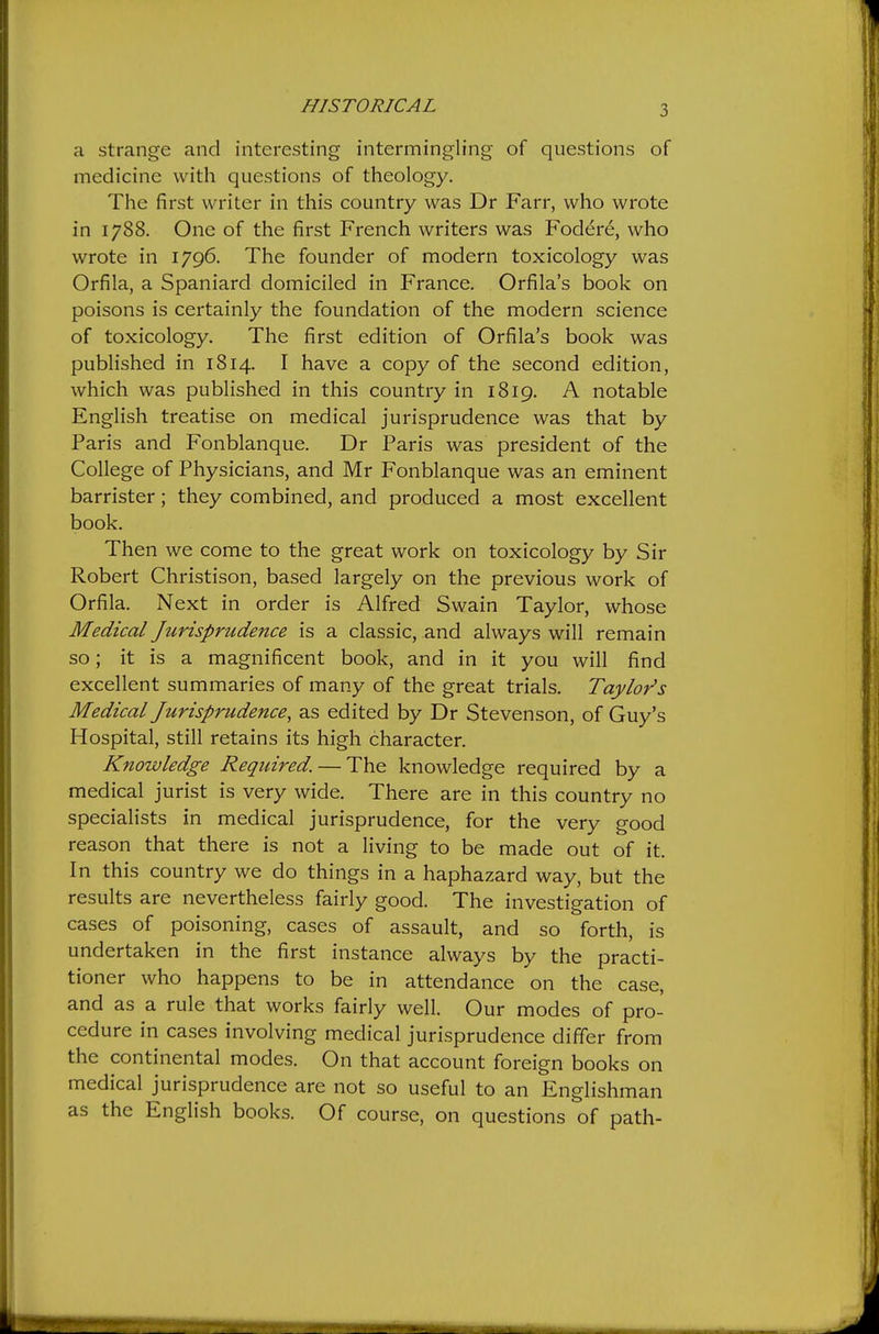 HISTORICAL a strange and interesting intermingling of questions of medicine with questions of theology. The first writer in this country was Dr Farr, who wrote in 1788. One of the first French writers was Foder6, who wrote in 1796. The founder of modern toxicology was Orfila, a Spaniard domiciled in France. Orfila's book on poisons is certainly the foundation of the modern science of toxicology. The first edition of Orfila's book was published in 1814. I have a copy of the second edition, which was published in this country in 1819. A notable English treatise on medical jurisprudence was that by Paris and Fonblanque. Dr Paris was president of the College of Physicians, and Mr Fonblanque was an eminent barrister; they combined, and produced a most excellent book. Then we come to the great work on toxicology by Sir Robert Christison, based largely on the previous work of Orfila. Next in order is Alfred Swain Taylor, whose Medical Jurisprudence is a classic, and always will remain so; it is a magnificent book, and in it you will find excellent summaries of many of the great trials. Taylor's Medical Jurisprudence, as edited by Dr Stevenson, of Guy's Hospital, still retains its high character. Knowledge Required. — The knowledge required by a medical jurist is very wide. There are in this country no specialists in medical jurisprudence, for the very good reason that there is not a living to be made out of it. In this country we do things in a haphazard way, but the results are nevertheless fairly good. The investigation of cases of poisoning, cases of assault, and so forth, is undertaken in the first instance always by the practi- tioner who happens to be in attendance on the case, and as a rule that works fairly well. Our modes of pro- cedure in cases involving medical jurisprudence differ from the continental modes. On that account foreign books on medical jurisprudence are not so useful to an Englishman as the English books. Of course, on questions of path-