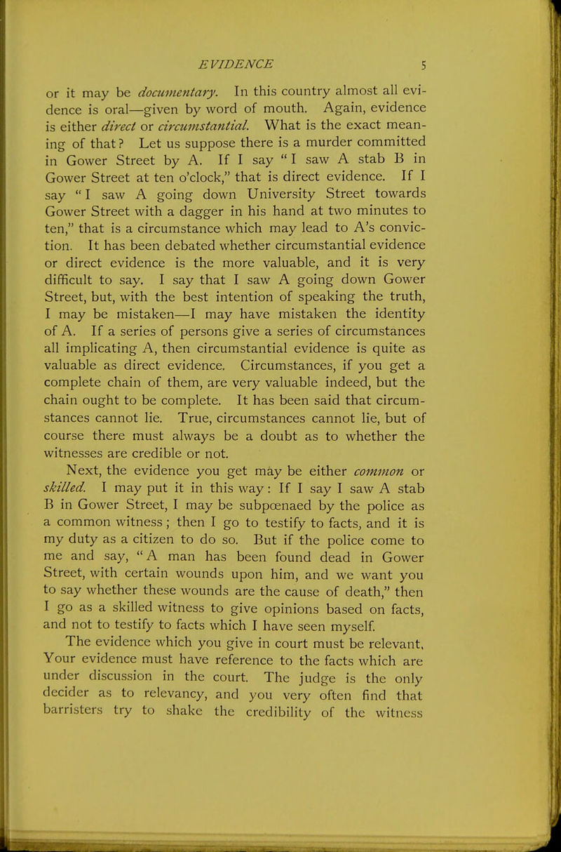 or it may be documentary. In this country almost all evi- dence is oral—given by word of mouth. Again, evidence is either direct or circumstantial. What is the exact mean- ing of that ? Let us suppose there is a murder committed in Govver Street by A. If I say I saw A stab B in Gower Street at ten o'clock, that is direct evidence. If I say  I saw A going down University Street towards Gower Street with a dagger in his hand at two minutes to ten, that is a circumstance which may lead to A's convic- tion. It has been debated whether circumstantial evidence or direct evidence is the more valuable, and it is very difficult to say. I say that I saw A going down Gower Street, but, with the best intention of speaking the truth, I may be mistaken—I may have mistaken the identity of A. If a series of persons give a series of circumstances all implicating A, then circumstantial evidence is quite as valuable as direct evidence. Circumstances, if you get a complete chain of them, are very valuable indeed, but the chain ought to be complete. It has been said that circum- stances cannot lie. True, circumstances cannot lie, but of course there must always be a doubt as to whether the witnesses are credible or not. Next, the evidence you get may be either common or skilled. I may put it in this way: If I say I saw A stab B in Gower Street, I may be subpoenaed by the police as a common witness; then I go to testify to facts, and it is my duty as a citizen to do so. But if the police come to me and say, A man has been found dead in Gower Street, with certain wounds upon him, and we want you to say whether these wounds are the cause of death, then I go as a skilled witness to give opinions based on facts, and not to testify to facts which I have seen myself. The evidence which you give in court must be relevant. Your evidence must have reference to the facts which are under discussion in the court. The judge is the only decider as to relevancy, and you very often find that barristers try to shake the credibility of the witness