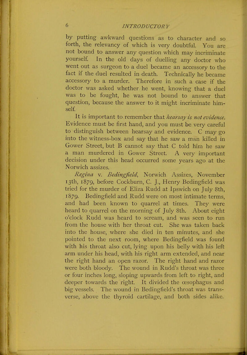 by putting awkward questions as to character and so forth, the relevancy of which is very doubtful. You are not bound to answer any question which may incriminate yourself. In the old days of duelling any doctor who went out as surgeon to a duel became an accessory to the fact if the duel resulted in death. Technically he became accessory to a murder. Therefore in such a case if the doctor was asked whether , he went, knowing that a duel was to be fought, he was not bound to answer that question, because the answer to it might incriminate him- self It is important to remember that hearsay is not evidence. Evidence must be first hand, and you must be very careful to distinguish between hearsay and evidence. C may go into the witness-box and say that he saw a m.an killed in Gower Street, but B cannot say that C told him he saw a man murdered in Gower Street. A very important decision under this head occurred some years ago at the Norwich assizes. Regina v. Bedingfield, Norwich Assizes, November 13th, 1879, before Cockburn, C. J., Henry Bedingfield was tried for the murder of Eliza Rudd at Ipswich on July 8th, 1879. Bedingfield and Rudd were on most intimate terms, and had been known to quarrel at times. They were heard to quarrel on the morning of July 8th. About eight o'clock Rudd was heard to scream, and was seen to run from the house with her throat cut. She was taken back into the house, where she died in ten minutes, and she pointed to the next room, where Bedingfield was found with his throat also cut, lying upon his belly with his left arm under his head, with his right arm extended, and near the right hand an open razor. The right hand and razor were both bloody. The wound in Rudd's throat was three or four inches long, sloping upwards from left to right, and deeper towards the right. It divided the oesophagus and big vessels. The wound in Bedingfield's throat was trans- verse, above the thyroid cartilage, and both sides alike.