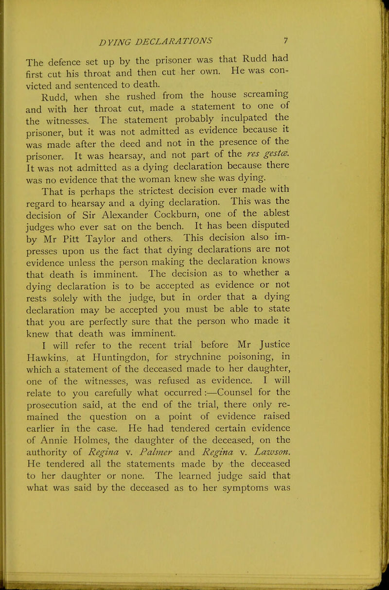 The defence set up by the prisoner was that Rudd had first cut his throat and then cut her own. He was con- victed and sentenced to death. Rudd, when she rushed from the house screaming and with her throat cut, made a statement to one of the witnesses. The statement probably inculpated the prisoner, but it was not admitted as evidence because it was made after the deed and not in the presence of the prisoner. It was hearsay, and not part of the res gestcs. It was not admitted as a dying declaration because there was no evidence that the woman knew she was dying. That is perhaps the strictest decision ever made with regard to hearsay and a dying declaration. This was the decision of Sir Alexander Cockburn, one of the ablest judges who ever sat on the bench. It has been disputed by Mr Pitt Taylor and others. This decision also im- presses upon us the fact that dying declarations are not evidence unless the person making the declaration knows that death is imminent. The decision as to whether a dying declaration is to be accepted as evidence or not rests solely with the judge, but in order that a dying declaration may be accepted you must be able to state that you are perfectly sure that the person who made it knew that death was imminent. I will refer to the recent trial before Mr Justice Hawkins, at Huntingdon, for strychnine poisoning, in which a statement of the deceased made to her daughter, one of the witnesses, was refused as evidence. I will relate to you carefully what occurred :—Counsel for the prosecution said, at the end of the trial, there only re- mained the question on a point of evidence raised earlier in the case. He had tendered certain evidence of Annie Holmes, the daughter of the deceased, on the authority of Regina v. Palmer and Regina v. Lazvson. He tendered all the statements made by the deceased to her daughter or none. The learned judge said that what was said by the deceased as to her symptoms was