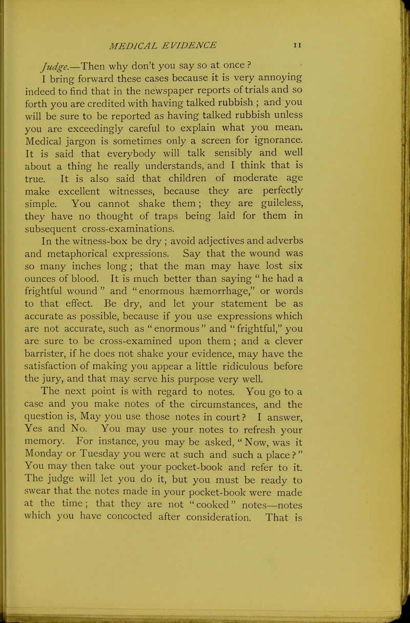 Judge.—Then why don't you say so at once ? I bring forward these cases because it is very annoying indeed to find that in the newspaper reports of trials and so forth you are credited with having talked rubbish ; and you will be sure to be reported as having talked rubbish unless you are exceedingly careful to explain what you mean. Medical jargon is sometimes only a screen for ignorance. It is said that everybody will talk sensibly and well about a thing he really understands, and I think that is true. It is also said that children of moderate age make excellent witnesses, because they are perfectly simple. You cannot shake them; they are guileless, they have no thought of traps being laid for them in subsequent cross-examinations. In the witness-box be dry ; avoid adjectives and adverbs and metaphorical expressions. Say that the wound was so many inches long; that the man may have lost six ounces of blood. It is much better than saying  he had a frightful wound  and  enormous haemorrhage, or words to that effect. Be dry, and let your statement be as accurate as possible, because if you use expressions which are not accurate, such as  enormous  and  frightful, you are sure to be cross-examined upon them ; and a clever barrister, if he does not shake your evidence, may have the satisfaction of making you appear a little ridiculous before the jury, and that may serve his purpose very well. The next point is with regard to notes. You go to a case and you make notes of the circumstances, and the question is. May you use those notes in court ? I answer, Yes and No. You may use your notes to refresh your memory. For instance, you may be asked,  Now, was it Monday or Tuesday you were at such and such a place ?  You may then take out your pocket-book and refer to it. The judge will let you do it, but you must be ready to swear that the notes made in your pocket-book were made at the time ; that they are not  cooked notes—notes which you have concocted after consideration. That is