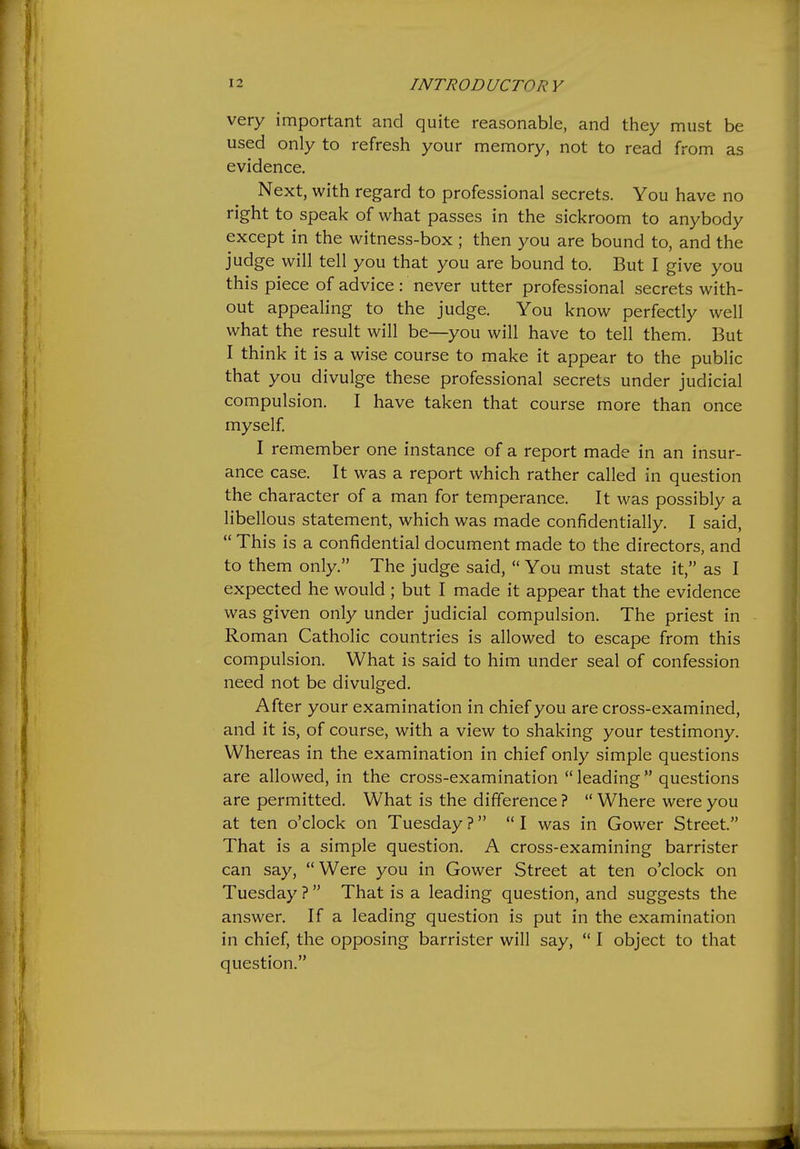 very important and quite reasonable, and they must be used only to refresh your memory, not to read from as evidence. Next, with regard to professional secrets. You have no right to speak of what passes in the sickroom to anybody except in the witness-box ; then you are bound to, and the judge will tell you that you are bound to. But I give you this piece of advice : never utter professional secrets with- out appealing to the judge. You know perfectly well what the result will be—you will have to tell them. But I think it is a wise course to make it appear to the public that you divulge these professional secrets under judicial compulsion. I have taken that course more than once myself I remember one instance of a report made in an insur- ance case. It was a report which rather called in question the character of a man for temperance. It was possibly a libellous statement, which was made confidentially. I said, This is a confidential document made to the directors, and to them only. The judge said, You must state it, as I expected he would ; but I made it appear that the evidence was given only under judicial compulsion. The priest in Roman Catholic countries is allowed to escape from this compulsion. What is said to him under seal of confession need not be divulged. After your examination in chief you are cross-examined, and it is, of course, with a view to shaking your testimony. Whereas in the examination in chief only simple questions are allowed, in the cross-examination leading questions are permitted. What is the difference ? Where were you at ten o'clock on Tuesday? I was in Gower Street. That is a simple question. A cross-examining barrister can say, Were you in Gower Street at ten o'clock on Tuesday ? That is a leading question, and suggests the answer. If a leading question is put in the examination in chief, the opposing barrister will say, I object to that question.