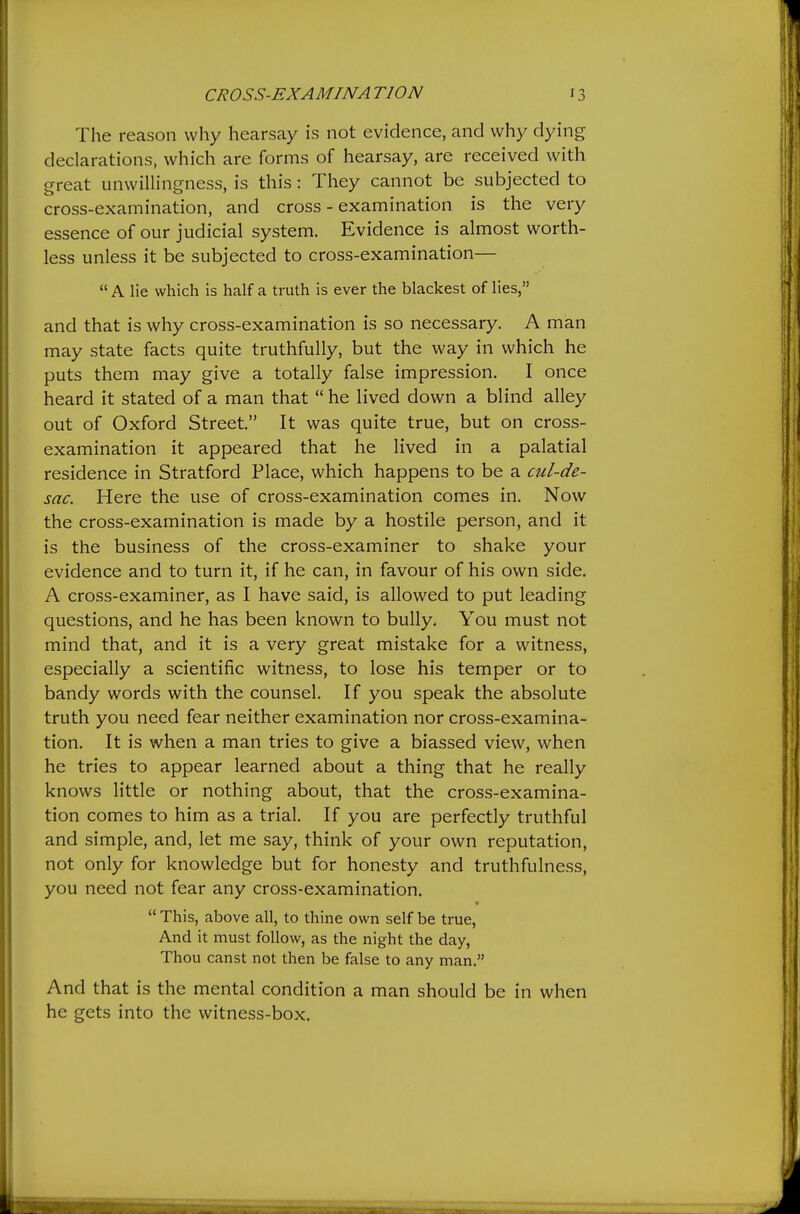 The reason why hearsay is not evidence, and why dying declarations, which are forms of hearsay, are received with great unwillingness, is this: They cannot be subjected to cross-examination, and cross-examination is the very essence of our judicial system. Evidence is almost worth- less unless it be subjected to cross-examination—  A lie which is half a truth is ever the blackest of lies, and that is why cross-examination is so necessary. A man may state facts quite truthfully, but the way in which he puts them may give a totally false impression. I once heard it stated of a man that  he lived down a blind alley out of Oxford Street. It was quite true, but on cross- examination it appeared that he lived in a palatial residence in Stratford Place, which happens to be a cul-de- sac. Here the use of cross-examination comes in. Now the cross-examination is made by a hostile person, and it is the business of the cross-examiner to shake your evidence and to turn it, if he can, in favour of his own side. A cross-examiner, as I have said, is allowed to put leading questions, and he has been known to bully. You must not mind that, and it is a very great mistake for a witness, especially a scientific witness, to lose his temper or to bandy words with the counsel. If you speak the absolute truth you need fear neither examination nor cross-examina- tion. It is when a man tries to give a biassed view, when he tries to appear learned about a thing that he really knows little or nothing about, that the cross-examina- tion comes to him as a trial. If you are perfectly truthful and simple, and, let me say, think of your own reputation, not only for knowledge but for honesty and truthfulness, you need not fear any cross-examination.  This, above all, to thine own self be true. And it must follow, as the night the day. Thou canst not then be false to any man. And that is the mental condition a man should be in when he gets into the witness-box.