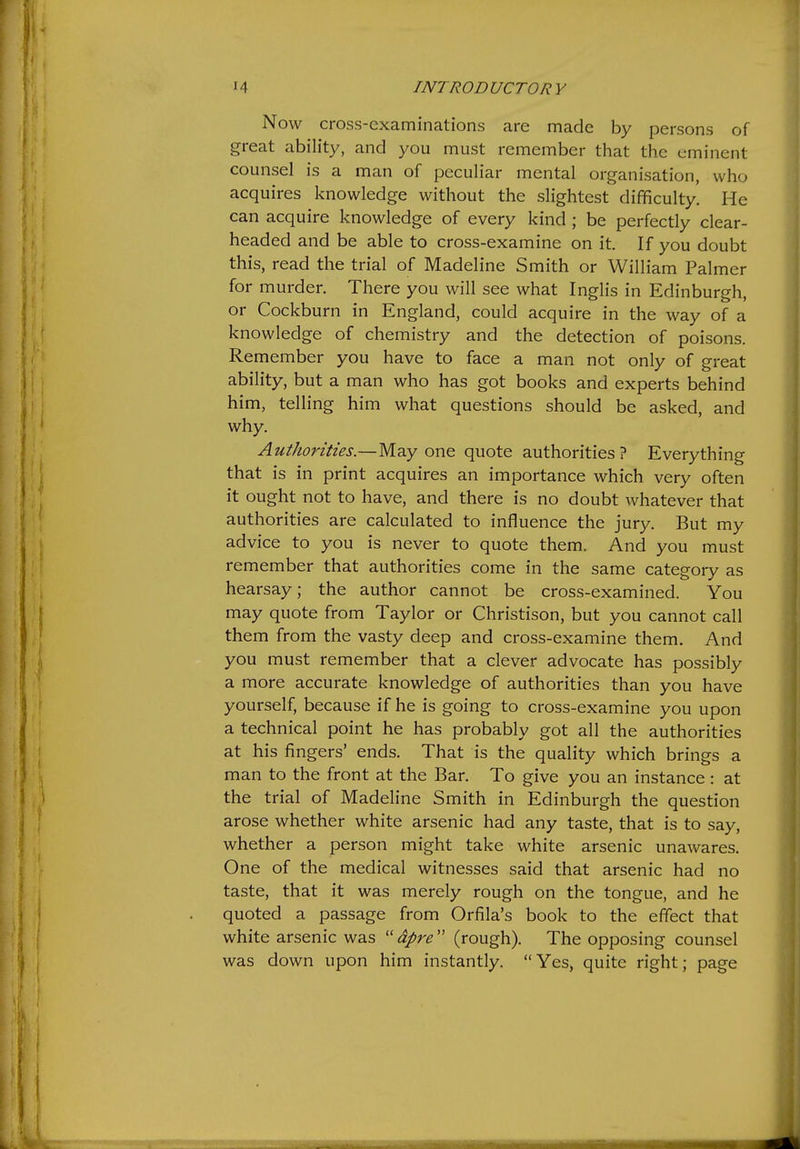 Now cross-examinations are made by persons of great ability, and you must remember that the eminent counsel is a man of peculiar mental organisation, who acquires knowledge without the slightest difficulty. He can acquire knowledge of every kind ; be perfectly clear- headed and be able to cross-examine on it. If you doubt this, read the trial of Madeline Smith or William Palmer for murder. There you will see what Inglis in Edinburgh, or Cockburn in England, could acquire in the way of a knowledge of chemistry and the detection of poisons. Remember you have to face a man not only of great ability, but a man who has got books and experts behind him, telling him what questions should be asked, and why. Authorities.— May one quote authorities? Everything that is in print acquires an importance which very often it ought not to have, and there is no doubt whatever that authorities are calculated to influence the jury. But my advice to you is never to quote them. And you must remember that authorities come in the same category as hearsay; the author cannot be cross-examined. You may quote from Taylor or Christison, but you cannot call them from the vasty deep and cross-examine them. And you must remember that a clever advocate has possibly a more accurate knowledge of authorities than you have yourself, because if he is going to cross-examine you upon a technical point he has probably got all the authorities at his fingers' ends. That is the quality which brings a man to the front at the Bar. To give you an instance : at the trial of Madeline Smith in Edinburgh the question arose whether white arsenic had any taste, that is to say, whether a person might take white arsenic unawares. One of the medical witnesses said that arsenic had no taste, that it was merely rough on the tongue, and he quoted a passage from Orfila's book to the effect that white arsenic was  dpre  (rough). The opposing counsel was down upon him instantly. Yes, quite right; page