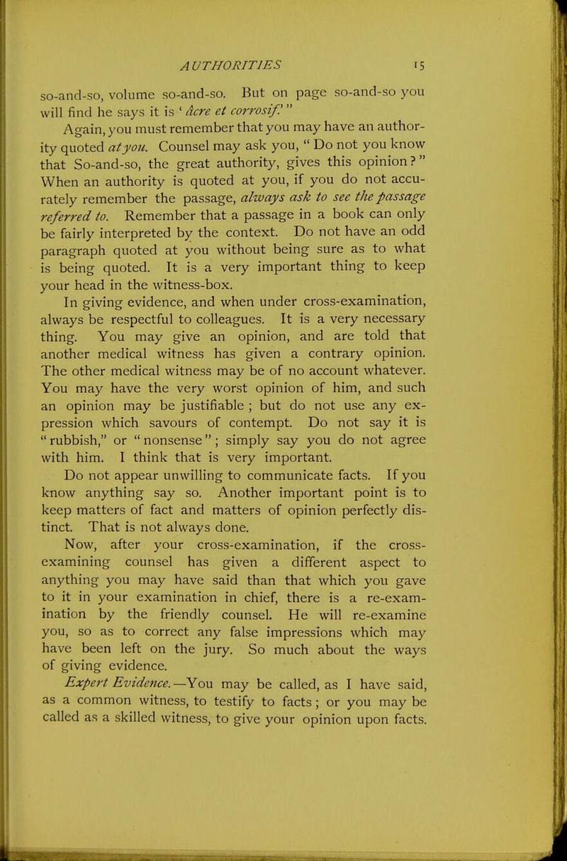 so-and-so, volume so-and-so. But on page so-and-so you will find he says it is ' dcre et corrosif!  Again, you must remember that you may have an author- ity quoted atyou. Counsel may ask you,  Do not you know that So-and-so, the great authority, gives this opinion? When an authority is quoted at you, if you do not accu- rately remember the passage, always ask to see the passage referred to. Remember that a passage in a book can only be fairly interpreted by the context. Do not have an odd paragraph quoted at you without being sure as to what is being quoted. It is a very important thing to keep your head in the witness-box. In giving evidence, and when under cross-examination, always be respectful to colleagues. It is a very necessary thing. You may give an opinion, and are told that another medical witness has given a contrary opinion. The other medical witness may be of no account whatever. You may have the very worst opinion of him, and such an opinion may be justifiable ; but do not use any ex- pression which savours of contempt. Do not say it is  rubbish, or  nonsense ; simply say you do not agree with him. I think that is very important. Do not appear unwilling to communicate facts. If you know anything say so. Another important point is to keep matters of fact and matters of opinion perfectly dis- tinct. That is not always done. Now, after your cross-examination, if the cross- examining counsel has given a different aspect to anything you may have said than that which you gave to it in your examination in chief, there is a re-exam- ination by the friendly counsel. He will re-examine you, so as to correct any false impressions which may have been left on the jury. So much about the ways of giving evidence. Expert Evidence. —You may be called, as I have said, as a common witness, to testify to facts; or you may be called as a skilled witness, to give your opinion upon facts.