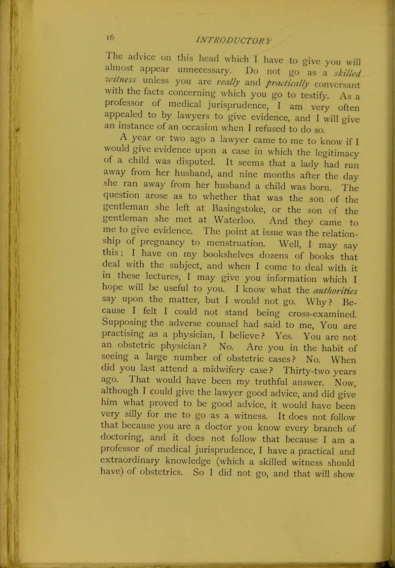 ' ^ I NT ROD UCTOR Y The advice on this head which I have to give you will almost appear unnecessary. Do not go as a sh7/ea ivitness unless you are really and practically conversant with the facts concerning which you go to testify. As a professor of medical jurisprudence, I am very often appealed to by lawyers to give evidence, and I will give an instance of an occasion when I refused to do so. A year or two ago a lawyer came to me to know if I would give evidence upon a case in which the legitimacy of a child was disputed It seems that a lady had run away from her husband, and nine months after the day she ran away from her husband a child was born. The question arose as to whether that was the son of the gentleman she left at Basingstoke, or the son of the gentleman she met at Waterloo. And they came to me to give evidence. The point at issue was the relation- ship of pregnancy to menstruation. Well, I may say this: I have on my bookshelves dozens of books that deal with the subject, and when I come to deal with it in these lectures, I may give you information which I hope will be useful to you. I know what the authorities say upon the matter, but I would not go. Why? Be- cause I felt I could not stand being cross-examined Supposing the adverse counsel had said to me. You are practising as a physician, I believe ? Yes. You are not an obstetric physician ? No. Are you in the habit of seeing a large number of obstetric cases? No. When did you last attend a midwifery case? Thirty-two years ago. That would have been my truthful answer. Now, although I could give the lawyer good advice, and did give him what proved to be good advice, it would have been very silly for me to go as a witness. It does not follow that because you are a doctor you know every branch of doctoring, and it does not follow that because I am a professor of medical jurisprudence, I have a practical and extraordinary knowledge (which a skilled witness should have) of obstetrics. So I did not go, and that will show